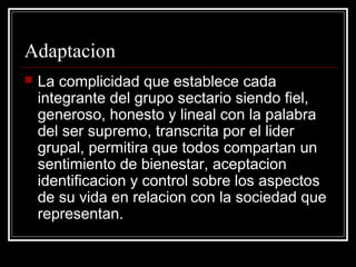 Adaptacion
   La complicidad que establece cada
    integrante del grupo sectario siendo fiel,
    generoso, honesto y lineal con la palabra
    del ser supremo, transcrita por el lider
    grupal, permitira que todos compartan un
    sentimiento de bienestar, aceptacion
    identificacion y control sobre los aspectos
    de su vida en relacion con la sociedad que
    representan.
 