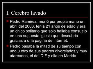 I. Cerebro lavado
   Pedro Ramirez, murió por propia mano en
    abril del 2006. tenia 21 años de edad y era
    un chico solitario que solo hallaba consuelo
    en una supuesta iglesia que descubrió
    gracias a una pagina de internet.
   Pedro pasaba la mitad de su tiempo con
    uno u otro de sus padres divorciados y muy
    atareados, el del D.F y ella en Merida
 