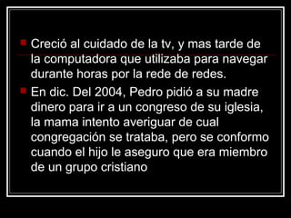    Creció al cuidado de la tv, y mas tarde de
    la computadora que utilizaba para navegar
    durante horas por la rede de redes.
   En dic. Del 2004, Pedro pidió a su madre
    dinero para ir a un congreso de su iglesia,
    la mama intento averiguar de cual
    congregación se trataba, pero se conformo
    cuando el hijo le aseguro que era miembro
    de un grupo cristiano
 