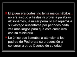    El joven era cortes, no tenia malos hábitos,
    no era asiduo a fiestas ni profería palabras
    altisonantes, la mujer permitió sin reparos a
    su vástago ausentarse por periodos cada
    vez mas largos para que este cumpliera
    con su ministerio
   Lo único que llamaba la atención a los
    padres de Pedro era su propensión a
    censurar a otros jóvenes de su edad
 