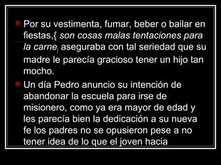    Por su vestimenta, fumar, beber o bailar en
    fiestas,{ son cosas malas tentaciones para
    la carne} aseguraba con tal seriedad que su
    madre le parecía gracioso tener un hijo tan
    mocho.
   Un día Pedro anuncio su intención de
    abandonar la escuela para irse de
    misionero, como ya era mayor de edad y
    les parecía bien la dedicación a su nueva
    fe los padres no se opusieron pese a no
    tener idea de lo que el joven hacia
 