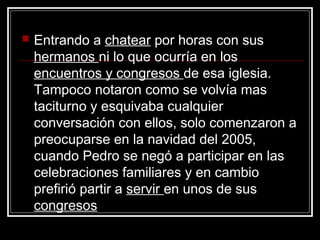    Entrando a chatear por horas con sus
    hermanos ni lo que ocurría en los
    encuentros y congresos de esa iglesia.
    Tampoco notaron como se volvía mas
    taciturno y esquivaba cualquier
    conversación con ellos, solo comenzaron a
    preocuparse en la navidad del 2005,
    cuando Pedro se negó a participar en las
    celebraciones familiares y en cambio
    prefirió partir a servir en unos de sus
    congresos
 