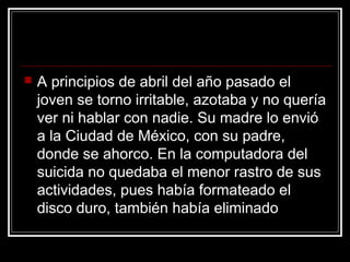    A principios de abril del año pasado el
    joven se torno irritable, azotaba y no quería
    ver ni hablar con nadie. Su madre lo envió
    a la Ciudad de México, con su padre,
    donde se ahorco. En la computadora del
    suicida no quedaba el menor rastro de sus
    actividades, pues había formateado el
    disco duro, también había eliminado
 