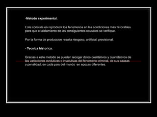 -Metodo experimental.

Este consiste en reproducir los fenomenos en las condiciones mas favorables
para que el aislamiento de las consiguientes causales se verifique.

Por la forma de produccion resulta riesgoso, artificial, provisional.

- Tecnica historica.

Gracias a este metodo se pueden recoger datos cualitativos y cuantitativos de
las variaciones evolutivas o involutivas del fenomeno criminal, de sus causas
y penalidad, en cada pais del mundo en epocas diferentes.
 