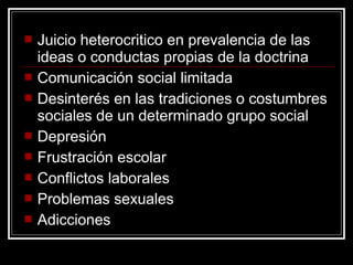    Juicio heterocritico en prevalencia de las
    ideas o conductas propias de la doctrina
   Comunicación social limitada
   Desinterés en las tradiciones o costumbres
    sociales de un determinado grupo social
   Depresión
   Frustración escolar
   Conflictos laborales
   Problemas sexuales
   Adicciones
 