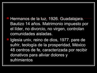    Hermanos de la luz, 1926. Guadalajara.
    Bautizo 14 años. Matrimonio impuesto por
    el líder, no divorcio, no virgen, controlan
    comunidades aisladas.
   Iglesia univ, reino de dios, 1977. pare de
    sufrir, teología de la prosperidad, México
    48 centros de fe, caracterizada por recibir
    donativos para aliviar dolores y
    sufrimientos
 