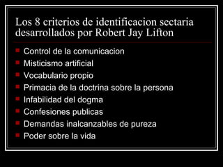 Los 8 criterios de identificacion sectaria
desarrollados por Robert Jay Lifton
   Control de la comunicacion
   Misticismo artificial
   Vocabulario propio
   Primacia de la doctrina sobre la persona
   Infabilidad del dogma
   Confesiones publicas
   Demandas inalcanzables de pureza
   Poder sobre la vida
 