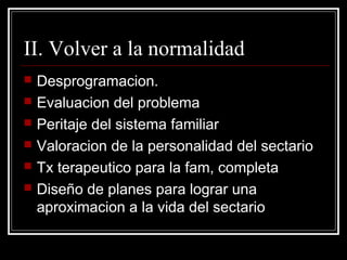 II. Volver a la normalidad
   Desprogramacion.
   Evaluacion del problema
   Peritaje del sistema familiar
   Valoracion de la personalidad del sectario
   Tx terapeutico para la fam, completa
   Diseño de planes para lograr una
    aproximacion a la vida del sectario
 
