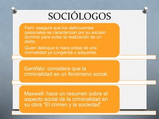 SOCIÓLOGOS
Ferri: asegura que los delincuentes
pasionales se caracterizan por su escaso
dominio para evitar la realización de un
delito.
Quien delinque lo hace presa de una
normalidad ya congénita o adquirida.
Garófalo: considera que la
criminalidad es un fenómeno social.
Maxwell: hace un resumen sobre el
aspecto social de la criminalidad en
su obra “El crimen y la sociedad”
 