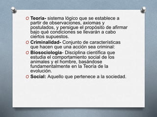 O Teoria- sistema lógico que se establece a
partir de observaciones, axiomas y
postulados, y persigue el propósito de afirmar
bajo qué condiciones se llevarán a cabo
ciertos supuestos.
O Criminalidad- Conjunto de características
que hacen que una acción sea criminal:
O Biosociologia- Disciplina científica que
estudia el comportamiento social de los
animales y el hombre, basándose
fundamentalmente en la Teoría de la
evolución.
O Social: Aquello que pertenece a la sociedad.
 