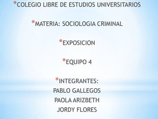 *COLEGIO LIBRE DE ESTUDIOS UNIVERSITARIOS

     *MATERIA: SOCIOLOGIA CRIMINAL

              *EXPOSICION

               *EQUIPO 4

             *INTEGRANTES:
            PABLO GALLEGOS
             PAOLA ARIZBETH
              JORDY FLORES
 