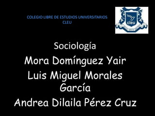 COLEGIO LIBRE DE ESTUDIOS UNIVERSITARIOS
                    CLEU




       Sociología
  Mora Domínguez Yair
  Luis Miguel Morales
        García
Andrea Dilaila Pérez Cruz
 