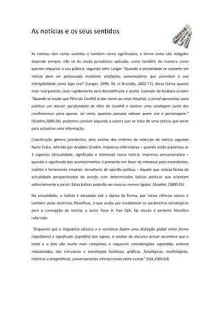 As notícias e os seus sentidos
As noticias têm vários sentidos e também vários significados, a forma como são redigidas
depende sempre, não só do modo jornalístico aplicado, como também da maneira como
querem impactar o seu público, segundo John Langer “Quando a actualidade se converte em
notícia deve ser processada mediante artefactos comunicativos que permitam a sua
inteligibilidade como algo real” (Langer, 1999, 33, in Brandão, 2002:73), desta forma quanto
mais real parecer, mais rapidamente será descodificada e aceite. Exemplo de Anabela Gradim
“Quando se soube que Pêro da Covilhã ia dar nome ao novo Hospital, o jornal aproveitou para
publicar um dossier aprofundado de Pêro da Covilhã e realizar uma sondagem junto dos
covilhanenses para apurar, ao certo, quantas pessoas sabiam quem era a personagem.”
(Gradim,2000:28), podemos concluir segundo a autora que se trata de uma notícia que serve
para actualizar uma informação.
Classificação género jornalístico, pela análise dos critérios de selecção de notícia segundo
Nuno Crato, referido por Anabela Gradim: Imprensa informativa – quando estão presentes os
3 aspectos (Actualidade, significado e interesse) numa noticia. Imprensa sensacionalista –
quando o significado dos acontecimentos é preterido em favor do interesse pelo escandaloso,
insólito e fortemente emotivo. Jornalismo de opinião politico – Aquele que noticia factos da
actualidade perspectivados de acordo com determinadas balizas politicas que orientam
editorialmente o jornal. Estas balizas poderão ser mais ou menos rígidas. (Gradim, (2000:26)
Na actualidade, a notícia é estudada sob a óptica da forma, por várias ciências sociais e
também pelas doutrinas filosóficas, o que acaba por estabelecer os parâmetros estratégicos
para a concepção da notícia, o autor Teun A. Van Djik, faz alusão à vertente filosófica
referindo:
“Enquanto que a linguística clássica e a semiótica fazem uma distinção global entre forma
(signifiants) e significado (signifiés) dos signos, a analise do discurso actual reconhece que o
texto e a fala são muito mais complexos e requerem considerações separadas embora
relacionadas, das estruturas e estratégias fonéticas, gráficas, fonológicas, morfológicas,
retóricas e pragmáticas, conversacionais interaccionais entre outras” (Djik,2005:63)
 
