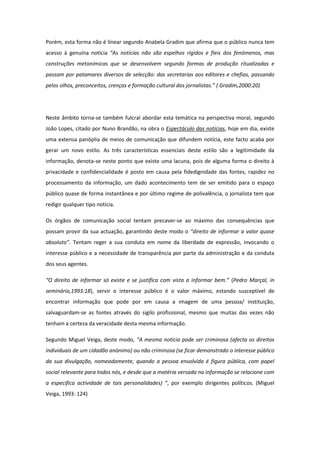 Porém, esta forma não é linear segundo Anabela Gradim que afirma que o público nunca tem
acesso à genuína notícia “As notícias não são espelhos rígidos e fieis dos fenómenos, mas
construções metonímicas que se desenvolvem segundo formas de produção ritualizadas e
passam por patamares diversos de selecção: das secretarias aos editores e chefias, passando
pelos olhos, preconceitos, crenças e formação cultural dos jornalistas.” ( Gradim,2000:20)
Neste âmbito torna-se também fulcral abordar esta temática na perspectiva moral, segundo
João Lopes, citado por Nuno Brandão, na obra o Espectáculo das notícias, hoje em dia, existe
uma extensa panóplia de meios de comunicação que difundem notícia, este facto acaba por
gerar um novo estilo. As três características essenciais deste estilo são a legitimidade da
informação, denota-se neste ponto que existe uma lacuna, pois de alguma forma o direito à
privacidade e confidencialidade é posto em causa pela fidedignidade das fontes, rapidez no
processamento da informação, um dado acontecimento tem de ser emitido para o espaço
público quase de forma instantânea e por último regime de polivalência, o jornalista tem que
redigir qualquer tipo notícia.
Os órgãos de comunicação social tentam precaver-se ao máximo das consequências que
possam provir da sua actuação, garantindo deste modo o “direito de informar a valor quase
absoluto”. Tentam reger a sua conduta em nome da liberdade de expressão, invocando o
interesse público e a necessidade de transparência por parte da administração e da conduta
dos seus agentes.
“O direito de informar só existe e se justifica com vista a informar bem.” (Pedro Marçal, in
seminário,1993:18), servir o interesse público é o valor máximo, estando susceptível de
encontrar informação que pode por em causa a imagem de uma pessoa/ instituição,
salvaguardam-se as fontes através do sigilo profissional, mesmo que muitas das vezes não
tenham a certeza da veracidade desta mesma informação.
Segundo Miguel Veiga, deste modo, “A mesma notícia pode ser criminosa (afecta os direitos
individuais de um cidadão anónimo) ou não criminosa (se ficar demonstrado o interesse público
da sua divulgação, nomeadamente, quando a pessoa envolvida é figura pública, com papel
social relevante para todos nós, e desde que a matéria versada na informação se relacione com
a especifica actividade de tais personalidades) ”, por exemplo dirigentes políticos. (Miguel
Veiga, 1993: 124)
 