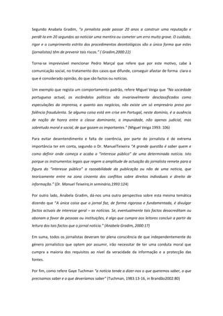 Segundo Anabela Gradim, “o jornalista pode passar 20 anos a construir uma reputação e
perdê-la em 20 segundos ao noticiar uma mentira ou cometer um erro muito grave. O cuidado,
rigor e o cumprimento estrito dos procedimentos deontológicos são a única forma que estes
(jornalistas) têm de prevenir tais riscos.” ( Gradim,2000:22)
Torna-se imprevisível mencionar Pedro Marçal que refere que por este motivo, cabe à
comunicação social, no tratamento dos casos que difunde, conseguir afastar de forma clara o
que é considerado opinião, do que são factos ou notícias.
Um exemplo que regista um comportamento padrão, refere Miguel Veiga que “Na sociedade
portuguesa actual, os escândalos políticos são invariavelmente desclassificados como
especulações da imprensa, e quanto aos negócios, não existe um só empresário preso por
falência fraudulenta. Se alguma coisa está em crise em Portugal, neste domínio, é a ausência
de noção de honra entre a classe dominante, a impunidade, não apenas judicial, mas
sobretudo moral e social, de que gozam os importantes.” (Miguel Veiga 1993: 106)
Para evitar desentendimento e falta de coerência, por parte do jornalista é de extrema
importância ter em conta, segundo o Dr. ManuelTeixeira “A grande questão é saber quem e
como definir onde começa e acaba o “interesse público” de uma determinada notícia. Isto
porque os instrumentos legais que regem a amplitude de actuação do jornalista remete para a
figura do “interesse público” a razoabilidade da publicação ou não de uma noticia, que
teoricamente entre na zona cinzenta dos conflitos sobre direitos individuais e direito de
informação.” (Dr. Manuel Teixeira,in seminário,1993:124)
Por outro lado, Anabela Gradim, dá-nos uma outra perspectiva sobre esta mesma temática
dizendo que “A única coisa que o jornal faz, de forma rigorosa e fundamentada, é divulgar
factos actuais de interesse geral – as notícias. Se, eventualmente tais factos desacreditam ou
abonam a favor de pessoas ou instituições, é algo que cumpre aos leitores concluir a partir da
leitura dos tais factos que o jornal noticia.” (Anabela Gradim, 2000:17)
Em suma, todos os jornalistas deveram ter plena consciência de que independentemente do
género jornalístico que optem por assumir, irão necessitar de ter uma conduta moral que
cumpra a maioria dos requisitos ao nível da veracidade da informação e a protecção das
fontes.
Por fim, como refere Gaye Tuchman “a notícia tende a dizer-nos o que queremos saber, o que
precisamos saber e o que deveríamos saber” (Tuchman, 1983:13-16, in Brandão2002:80)
 