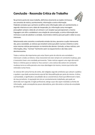 Conclusão - Recensão Crítica do Trabalho
No primeiro ponto do nosso trabalho, definimos claramente as noções intrínsecas
aos conceitos de notícia, acontecimento, informação e contra-informação.
Podendo constatar que o primeiro se define como informação sobre um acontecimento; o
segundo relaciona-se com a ideia de inesperado; já a informação como mensagem
pressupõem sempre a ideia de um emissor e um receptor que percepcionam a mesma
linguagem com afim a estabelecer uma relação de comunicação; a contra-informação tem
intrínseco o acto de adulterar a verdade, recorrendo à retórica para persuadir e obter os seus
interesses.
Relacionando estes conceitos e analisando estudos da área, apuramos o quão interessante
são, para a sociedade, as notícias que envolvem actos que põem à prova o Sistema e como
estas mesmas notícias permanecem na memória dos demais. Contudo, as boas notícias, com
informações, ditas, “normais” facilmente caem no esquecimento e são tidas como
desinteressantes.
Todas a noticias são importantes pois estas fazem parte da vida de uma sociedade e
interessam a todos os leitores. Estas necessitam de estar sempre em constante mudança, pois
é necessário haver uma novidade permanente. Todas noticias seguem uma regra dai existir
factos e critérios para se realiza-la. Para concluir s uma noticia não estiver em constante
mudança torna-se velha perante uma nova abordagem da mesma, mesmo que tenha sido
noticiada à umas horas.
As noticias têm várias formas de estilo, são redigidas segundo artefactos que cativam o público
e ajudam a que dado acontecimento seja de fácil descodificação por parte do mesmo. A ética,
a privacidade, o significado e actualidade são as características chave que diferenciam o bom,
do mau jornalismo. A reputação tem de ser constantemente trabalhada, pois pode ser
destruída num segundo. O sigilo profissional, obriga a que não sejam reveladas as fontes de
informação, pode consequências pouco abonatórias, pois não existe a certeza da veracidade
da informação
 