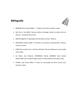 Bibliografia
 BRANDÃO, Nuno Goulart (2002), “” , Edições Universitárias lusófonas, Lisboa;
 DIJK, Teun A. Van (2005), “Discurso, Notícia e Ideologia, Estudos na análise crítica do
discurso”, Campo de Letras, Porto;
 SANTOS, Rogério() “A negociação entre jornalistas e fontes”, Minerva,
 RAIMUNDO, Orlando (2005) “A Entrevista no jornalismo contemporâneo”, Minerva
Coimbra, Coimbra
 (1993)“Comunicação social e Direitos individuais” Alta autoridade para a comunicação
social, Lisboa
 Da Silveira, Joel Frederico, SHOEMAKER, Pamela, BRANDÃO, Nuno Goulart
(2010)”Telejornais em exame”Edições colibri, Instituto politécnico de Lisboa, Lisboa
 CORREIA, João Carlos (2005) “A Teoria da comunicação de Alfred Schutz”,Livros
Horizonte, Lisboa
 