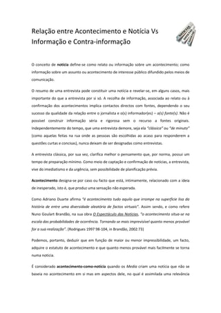 Relação entre Acontecimento e Notícia Vs
Informação e Contra-informação
O conceito de notícia define-se como relato ou informação sobre um acontecimento; como
informação sobre um assunto ou acontecimento de interesse público difundido pelos meios de
comunicação.
O resumo de uma entrevista pode constituir uma notícia e revelar-se, em alguns casos, mais
importante do que a entrevista por si só. A recolha de informação, associada ao relato ou à
confirmação dos acontecimentos implica contactos directos com fontes, dependendo o seu
sucesso da qualidade da relação entre o jornalista e o(s) informador(es) – a(s) fonte(s). Não é
possível construir informação séria e rigorosa sem o recurso a fontes originais.
Independentemente do tempo, que uma entrevista demore, seja ela “clássica” ou “de minuto”
(como aquelas feitas na rua onde as pessoas são escolhidas ao acaso para responderem a
questões curtas e concisas), nunca deixam de ser designadas como entrevistas.
A entrevista clássica, por sua vez, clarifica melhor o pensamento que, por norma, possui um
tempo de preparação mínimo. Como meio de captação e confirmação de notícias, a entrevista,
vive do imediatismo e da urgência, sem possibilidade de planificação prévia.
Acontecimento designa-se por caso ou facto que está, intimamente, relacionado com a ideia
de inesperado, isto é, que produz uma sensação não esperada.
Como Adriano Duarte afirma “é acontecimento tudo aquilo que irrompe na superfície lisa da
história de entre uma diversidade aleatória de factos virtuais”. Assim sendo, e como refere
Nuno Goulart Brandão, na sua obra O Espectáculo das Notícias, “o acontecimento situa-se na
escala das probabilidades de ocorrência. Tornando se mais imprevisível quanto menos provável
for a sua realização”. (Rodrigues 1997 98-104, in Brandão, 2002:73)
Podemos, portanto, deduzir que em função de maior ou menor impressibilidade, um facto,
adquire o estatuto de acontecimento e que quanto menos provável mais facilmente se torna
numa noticia.
É considerado acontecimento-como-notícia quando os Media criam uma notícia que não se
baseia no acontecimento em si mas em aspectos dele, no qual é assimilada uma relevância
 