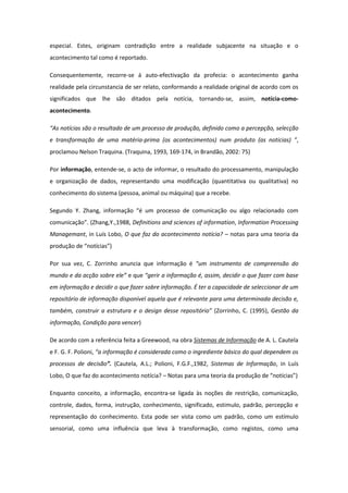 especial. Estes, originam contradição entre a realidade subjacente na situação e o
acontecimento tal como é reportado.
Consequentemente, recorre-se á auto-efectivação da profecia: o acontecimento ganha
realidade pela circunstancia de ser relato, conformando a realidade original de acordo com os
significados que lhe são ditados pela notícia, tornando-se, assim, notícia-como-
acontecimento.
“As notícias são o resultado de um processo de produção, definido como a percepção, selecção
e transformação de uma matéria-prima (os acontecimentos) num produto (as noticias) ”,
proclamou Nelson Traquina. (Traquina, 1993, 169-174, in Brandão, 2002: 75)
Por informação, entende-se, o acto de informar, o resultado do processamento, manipulação
e organização de dados, representando uma modificação (quantitativa ou qualitativa) no
conhecimento do sistema (pessoa, animal ou máquina) que a recebe.
Segundo Y. Zhang, informação “é um processo de comunicação ou algo relacionado com
comunicação”. (Zhang,Y.,1988, Definitions and sciences of information, Information Processing
Managemant, in Luís Lobo, O que faz do acontecimento notícia? – notas para uma teoria da
produção de “notícias”)
Por sua vez, C. Zorrinho anuncia que informação é “um instrumento de compreensão do
mundo e da acção sobre ele” e que “gerir a informação é, assim, decidir o que fazer com base
em informação e decidir o que fazer sobre informação. É ter a capacidade de seleccionar de um
repositório de informação disponível aquela que é relevante para uma determinada decisão e,
também, construir a estrutura e o design desse repositório” (Zorrinho, C. (1995), Gestão da
informação, Condição para vencer)
De acordo com a referência feita a Greewood, na obra Sistemas de Informação de A. L. Cautela
e F. G. F. Polioni, “a informação é considerada como o ingrediente básico do qual dependem os
processos de decisão”. (Cautela, A.L.; Polioni, F.G.F.,1982, Sistemas de Informação, in Luís
Lobo, O que faz do acontecimento notícia? – Notas para uma teoria da produção de “notícias”)
Enquanto conceito, a informação, encontra-se ligada às noções de restrição, comunicação,
controle, dados, forma, instrução, conhecimento, significado, estimulo, padrão, percepção e
representação do conhecimento. Esta pode ser vista como um padrão, como um estímulo
sensorial, como uma influência que leva à transformação, como registos, como uma
 