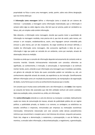 propriedade na física e como uma mensagem, sendo, porém, sobre esta última designação
que nos iremos debruçar.
A informação como mensagem define: a informação como o estado de um sistema de
interesse – curiosidade; a mensagem como informação materializada; que a informação é
sempre sobre algo ou sobre alguma coisa, não tem que ser precisa, pode ser verdadeira ou
falsa e, até, um simples ruido contém informação.
Não obstante, a informação como mensagem, elucida que quanto maior a quantidade de
informação na mensagem recebida, mais precisa ela é; que tem de existir, pelo menos, um
emissor e um receptor, estabelecendo-se, assim, uma linguagem comum entendida pelo
emissor e, pelo menos, por um dos receptores. Ao exigir existência de emissor definido, o
modelo da informação como mensagem, não acrescenta significado à ideia de que a
informação é algo que pode ser extraído de um ambiente, como por exemplo, através de
observação, leitura ou medição.
Constata-se ainda que o conceito de informação depende exclusivamente do contexto onde se
encontra inserido. Estando intrinsecamente relacionado com conceitos referentes ao
significado, ao conhecimento, à instrução, à comunicação, à representação e ao estímulo
mental. Sendo, assim, entende-se por informação uma mensagem que é recebida e percebida,
um género de colecção de factos dos quais conclusões podem ser extraídas ou, até, um
conhecimento adquirido através do estudo, da experiência ou da instrução. Cientificamente
definem informação como um resultado do processamento, da manipulação e da organização
de dados, numa forma que se soma ao conhecimento da pessoa que o recebe.
Um conceito que é muitas vezes confundido com o de informação é, o de dados. Este reporta
ao conjunto de factos não associados que não têm utilidade nenhum até serem avaliados.
Após essa avaliação, estes, convertem-se, então, em informação.
Por contra-informação entende-se o acto de silenciar ou manipular a verdade, habitualmente
usada nos meios de comunicação de massas, através de publicidade pública de um regime
político; a publicidade privada, os boatos e os rumores; as sondagens; as estatísticas ou
estudos científicos e imparciais, remunerados por empresas ou instituições económicas
interessadas. Intimamente relacionado com este conceito estão demais procedimentos
retóricos que encaminham o receptor para o real interesse do emissor, enquanto persuasivo.
Posto isto, elege-se a demonização, o exoterismo, a pressuposição, o uso de falácias, as
mentiras, a omissão sobre informação, a descontextualização, o negativismo, a generalização,
 