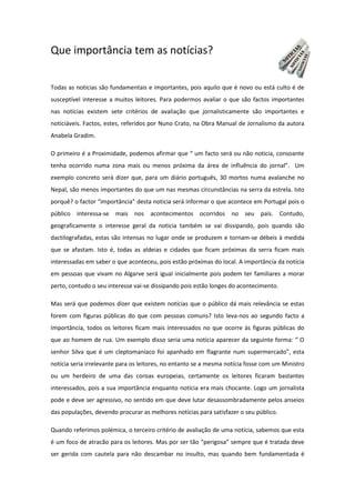 Que importância tem as notícias?
Todas as notícias são fundamentais e importantes, pois aquilo que é novo ou está culto é de
susceptível interesse a muitos leitores. Para podermos avaliar o que são factos importantes
nas notícias existem sete critérios de avaliação que jornalisticamente são importantes e
noticiáveis. Factos, estes, referidos por Nuno Crato, na Obra Manual de Jornalismo da autora
Anabela Gradim.
O primeiro é a Proximidade, podemos afirmar que “ um facto será ou não noticia, consoante
tenha ocorrido numa zona mais ou menos próxima da área de influência do jornal”. Um
exemplo concreto será dizer que, para um diário português, 30 mortos numa avalanche no
Nepal, são menos importantes do que um nas mesmas circunstâncias na serra da estrela. Isto
porquê? o factor “importância” desta noticia será informar o que acontece em Portugal pois o
público interessa-se mais nos acontecimentos ocorridos no seu país. Contudo,
geograficamente o interesse geral da noticia também se vai dissipando, pois quando são
dactilografadas, estas são intensas no lugar onde se produzem e tornam-se débeis à medida
que se afastam. Isto é, todas as aldeias e cidades que ficam próximas da serra ficam mais
interessadas em saber o que aconteceu, pois estão próximas do local. A importância da notícia
em pessoas que vivam no Algarve será igual inicialmente pois podem ter familiares a morar
perto, contudo o seu interesse vai-se dissipando pois estão longes do acontecimento.
Mas será que podemos dizer que existem notícias que o público dá mais relevância se estas
forem com figuras públicas do que com pessoas comuns? Isto leva-nos ao segundo facto a
Importância, todos os leitores ficam mais interessados no que ocorre às figuras públicas do
que ao homem de rua. Um exemplo disso seria uma notícia aparecer da seguinte forma: “ O
senhor Silva que é um cleptomaníaco foi apanhado em flagrante num supermercado”, esta
notícia seria irrelevante para os leitores, no entanto se a mesma notícia fosse com um Ministro
ou um herdeiro de uma das coroas europeias, certamente os leitores ficaram bastantes
interessados, pois a sua importância enquanto notícia era mais chocante. Logo um jornalista
pode e deve ser agressivo, no sentido em que deve lutar desassombradamente pelos anseios
das populações, devendo procurar as melhores notícias para satisfazer o seu público.
Quando referimos polémica, o terceiro critério de avaliação de uma notícia, sabemos que esta
é um foco de atracão para os leitores. Mas por ser tão “perigosa” sempre que é tratada deve
ser gerida com cautela para não descambar no insulto, mas quando bem fundamentada é
 