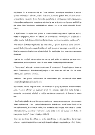 socialmente útil e interessante de ler. Existe também a estranheza como facto da notícia,
quando uma notícia é estranha, insólita ou bizarra, os leitores gostam dela, pois tudo o que é
surpreendente é atractivo de ler. A emoção, outro facto da notícia, pode mostra-nos que uma
informação emocionante é importante pois isso faz parte do interesse humano, as histórias
que lidam com o sentimento e emoções dos homens, são factos importantíssimos de uma
notícia.
As repercussões são importantes quando as suas consequências podem-se repercutir, a curto,
médio ou longo prazo, na vida dos leitores. Um exemplo dessa notícia seria, “ o crude subiu na
Arábia Saudita. Nada de especial se isso não significasse aumentos na gasolina aqui à porta”.
Para concluir os factos importantes de uma notícia, é preciso dizer que existe também a
Agressividade. O jornalismo quando elaborado pode e deve ser agressivo, no sentido em que
deve lutar desassombradamente pela ansiedade das populações. Deve ir de encontra aos seus
interesses.
Para isto ser possível, há um editor que decide qual será o notoriedade que quer dar a
determinadas matérias/notícias e para tal deve ter em conta as seguintes questões:
- É importante? Afectará a maioria dos leitores? É interessante? É nova? Ocorreu longe ou
perto? É verdadeira? É executiva? Isto porquê, se uma notícia for forte em cada um destes
critérios, será facilmente noticiada.
Para Nuno Crato, quando seleccionamos um acontecimento para ser noticiável temos de ter
em consideração os seguintes critérios:
-Actualidade, em que ninguém deseja ser informado do que já é público e do conhecimento
geral. Podemos afirmar que qualquer jornal não consegue sobreviver muito tempo se
apresentar como notícia principal, as noticias que os seus concorrentes já disseram há alguns
dias.
- Significado, relevância social de um acontecimento e as consequências que este comporta
para a colectividade. Crato, “ demonstra que muitas vezes é difícil avaliar o real significado de
um acontecimento, mas nenhum jornal pode demitir-se dessa função, nem dar-se ao luxo de,
sistematicamente, considerar irrelevante aquilo onde todos os outros vêm factos de
importância decisiva”. (Crato in Gradim: 2000;25)
-Interesse, apetência do público por certas ocorrências, e está dependente da formação
cultural e expectativas dos leitores, variando de publicação para publicação. Ao referir Crato, a
 