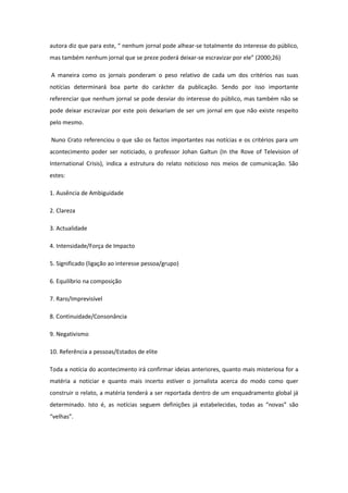 autora diz que para este, “ nenhum jornal pode alhear-se totalmente do interesse do público,
mas também nenhum jornal que se preze poderá deixar-se escravizar por ele” (2000;26)
A maneira como os jornais ponderam o peso relativo de cada um dos critérios nas suas
notícias determinará boa parte do carácter da publicação. Sendo por isso importante
referenciar que nenhum jornal se pode desviar do interesse do público, mas também não se
pode deixar escravizar por este pois deixariam de ser um jornal em que não existe respeito
pelo mesmo.
Nuno Crato referenciou o que são os factos importantes nas notícias e os critérios para um
acontecimento poder ser noticiado, o professor Johan Galtun (In the Rove of Television of
International Crisis), indica a estrutura do relato noticioso nos meios de comunicação. São
estes:
1. Ausência de Ambiguidade
2. Clareza
3. Actualidade
4. Intensidade/Força de Impacto
5. Significado (ligação ao interesse pessoa/grupo)
6. Equilíbrio na composição
7. Raro/Imprevisível
8. Continuidade/Consonância
9. Negativismo
10. Referência a pessoas/Estados de elite
Toda a notícia do acontecimento irá confirmar ideias anteriores, quanto mais misteriosa for a
matéria a noticiar e quanto mais incerto estiver o jornalista acerca do modo como quer
construir o relato, a matéria tenderá a ser reportada dentro de um enquadramento global já
determinado. Isto é, as notícias seguem definições já estabelecidas, todas as “novas” são
“velhas”.
 