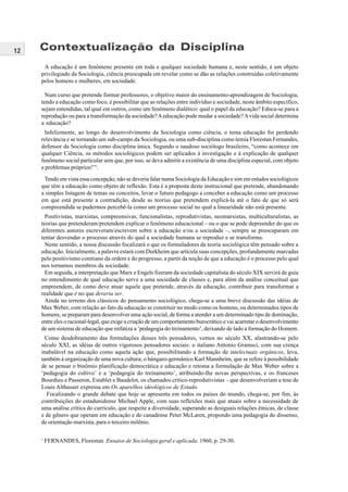 12
A educação é um fenômeno presente em toda e qualquer sociedade humana e, neste sentido, é um objeto
privilegiado da Sociologia, ciência preocupada em revelar como se dão as relações construídas coletivamente
pelos homens e mulheres, em sociedade.
Num curso que pretende formar professores, o objetivo maior do ensinamento-aprendizagem de Sociologia,
tendo a educação como foco, é possibilitar que as relações entre indivíduo e sociedade, neste âmbito específico,
sejam entendidas, tal qual em outros, como um fenômeno dialético: qual o papel da educação? Educa-se para a
reprodução ou para a transformação da sociedade?Aeducação pode mudar a sociedade?Avida social determina
a educação?
Infelizmente, ao longo do desenvolvimento da Sociologia como ciência, o tema educação foi perdendo
relevância e se tornando um sub-campo da Sociologia, ou uma sub-disciplina como temia Florestan Fernandes,
defensor da Sociologia como disciplina única. Segundo o saudoso sociólogo brasileiro, “como acontece em
qualquer Ciência, os métodos sociológicos podem ser aplicados à investigação e à explicação de qualquer
fenômeno social particular sem que, por isso, se deva admitir a existência de uma disciplina especial, com objeto
e problemas próprios!”1
.
Tendo em vista essa concepção, não se deveria falar numa Sociologia da Educação e sim em estudos sociológicos
que têm a educação como objeto de reflexão. Esta é a proposta deste instrucional que pretende, abandonando
a simples listagem de temas ou conceitos, levar o futuro pedagogo a conceber a educação como um processo
em que está presente a contradição, desde as teorias que pretendem explicá-la até o fato de que só será
compreendida se pudermos percebê-la como um processo social no qual a linearidade não está presente.
Positivistas, marxistas, compreensivas, funcionalistas, reprodutivistas, neomarxistas, multiculturalistas, as
teorias que pretenderam/pretendem explicar o fenômeno educacional – ou o que se pode depreender do que os
diferentes autores escreveram/escrevem sobre a educação e/ou a sociedade –, sempre se preocuparam em
tentar desvendar o processo através do qual a sociedade humana se reproduz e se transforma.
Neste sentido, a nossa discussão focalizará o que os formuladores da teoria sociológica têm pensado sobre a
educação. Inicialmente, a palavra estará com Durkheim que articula suas concepções, profundamente marcadas
pelo positivismo comtiano da ordem e do progresso, a partir da noção de que a educação é o processo pelo qual
nos tornamos membros da sociedade.
Em seguida, a interpretação que Marx e Engels fizeram da sociedade capitalista do século XIX servirá de guia
no entendimento de qual educação serve a uma sociedade de classes e, para além da análise conceitual que
empreendem, de como deve atuar aquele que pretende, através da educação, contribuir para transformar a
realidade que é no que deveria ser.
Ainda no terreno dos clássicos do pensamento sociológico, chega-se a uma breve discussão das idéias de
Max Weber, com relação ao fato da educação se constituir no modo como os homens, ou determinados tipos de
homens, se preparam para desenvolver uma ação social, de forma a atender a um determinado tipo de dominação,
entre eles o racional-legal, que exige a criação de um comportamento burocrático e vai acarretar o desenvolvimento
de um sistema de educação que enfatiza a ‘pedagogia do treinamento’, deixando de lado a formação do Homem.
Como desdobramento das formulações desses três pensadores, vemos no século XX, alastrando-se pelo
século XXI, as idéias de outros vigorosos pensadores sociais: o italiano Antonio Gramsci, com sua crença
inabalável na educação como aquela ação que, possibilitando a formação de intelectuais orgânicos, leva,
também à organização de uma nova cultura; o húngaro-germânico Karl Mannheim, que se refere à possibilidade
de se pensar o binômio planificação democrática e educação e retoma a formulação de Max Weber sobre a
‘pedagogia do cultivo’ e a ‘pedagogia do treinamento’, atribuindo-lhe novas perspectivas, e os franceses
Bourdieu e Passeron, Establet e Baudelot, os chamados crítico-reprodutivistas – que desenvolveriam a tese de
Louis Althusser expressa em Os aparelhos ideológicos de Estado.
Focalizando o grande debate que hoje se apresenta em todos os países do mundo, chega-se, por fim, às
contribuições do estadunidense Michael Apple, com suas reflexões mais que atuais sobre a necessidade de
uma análise crítica do currículo, que respeite a diversidade, superando as desiguais relações étnicas, de classe
e de gênero que operam em educação e do canadense Peter McLaren, propondo uma pedagogia do dissenso,
de orientação marxista, para o terceiro milênio.
1
FERNANDES, Florestan. Ensaios de Sociologia geral e aplicada. 1960, p. 29-30.
Contextualização da Disciplina
 