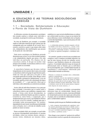 13
UNIDADE I
A EDUCAÇÃO E AS TEORIAS SOCIOLÓGICASA EDUCAÇÃO E AS TEORIAS SOCIOLÓGICASA EDUCAÇÃO E AS TEORIAS SOCIOLÓGICASA EDUCAÇÃO E AS TEORIAS SOCIOLÓGICASA EDUCAÇÃO E AS TEORIAS SOCIOLÓGICAS
CLÁSSICASCLÁSSICASCLÁSSICASCLÁSSICASCLÁSSICAS
1.1 – Sociedade, Solidariedade e Educação:
o Ponto de Vista de Durkheim
As diferentes correntes do pensamento sociológico
têm tentado explicar a relação entre indivíduo e
sociedade, na perspectiva teórica que formularam.
Na ótica de Durkheim, por exemplo, a sociedade
impõe ao indivíduo maneiras de agir e pensar que são
consagradas pela sua condição de ser social, isto é,
exterior, coercitiva e geral, e que atuam sobre todos
nós, independentes das manifestações que possam
ter do ponto de vista individual.
Toda teoria sociológica de Durkheim pretende
demonstrar que os fatos sociais têm existência própria
e são independentes daquilo que pensa e faz cada
indivíduo em particular. Ele chamou isto de
consciência coletiva. É ela que vai revelar o tipo
psíquico da sociedade.Aconsciência coletiva é o meio
moral vigente na sociedade.
A consciência humana que devemos realizar
integralmente em nós mesmos não é outra coisa senão
a consciência coletiva do grupo do qual fazemos parte,
tendo em vista que cada povo cria para si uma
concepção particular de mundo. Peter Berger coloca
que “segundo a perspectiva durkheimiana, viver em
sociedade significa existir sob a dominação da lógica
da sociedade (...)” 1
, o que equivale a dizer que os
indivíduos estão submetidos ao controle da sociedade.
Assim, além de indivíduos humanos vivos, para que
haja sociedade é necessário que se realize neles a
consciência coletiva, que estabelece, enquanto meio
moral, a forma como devem desempenhar, na
sociedade, as diferentes funções que deles se esperam.
Constitui-se, desta forma, a cooperação, que é
fundamental para que ocorra o que Durkheim chamou
de divisão social do trabalho, condição para que a
sociedade tenha prosseguimento. No entanto,
dependendo do meio moral, esta diferença/similaridade
entre as funções, isto é, a divisão do trabalho social,
poderá ser maior ou menor.
Numa sociedade tribal, por exemplo, na qual todas
as pessoas desempenham praticamente as mesmas
atividades, crêem nos mesmos deuses, adoram o
mesmo totem, obedecem aos mesmos tabus,
estabelece-se o que na teoria durkheimiana se conhece
por solidariedade mecânica, já que no seu interior há
pouca diferença e maior similaridade entre as funções
a serem desempenhadas, o que acarreta pouca divisão
do trabalho social.
(...) a solidariedade permanece mecânica enquanto a divisão
do trabalho social não se desenvolve (...) Assim, existe
uma estrutura social de natureza determinada a que
corresponde a solidariedade mecânica. Caracteriza-se por
um sistema de segmentos homogêneos e semelhantes entre
si. 2
Ao contrário, quando se trata de uma sociedade mais
complexa, como a moderna sociedade industrial, em
que há uma intensa divisão do trabalho social,
acontece o que Durkheim chamou de solidariedade
orgânica. A sociedade industrial exige um tal grau de
diferenciação entre as funções que os indivíduos
devem desempenhar, que a solidariedade baseada na
semelhança é, praticamente, substituída pela
solidariedade baseada na diferença.
Diferente é a estrutura da sociedade onde a solidariedade
orgânica é preponderante.
Elas são constituídas, não por uma repetição de segmentos
similares ou homogêneos, mas por um sistema de órgãos
diferentes dos quais cada um tem um papel especial, sendo
eles próprios formados de partes diferenciadas. Assim como
os elementos sociais não são da mesma natureza, tampouco
estão dispostos da mesma maneira.(...)3
Portanto, a diferentes sociedades correspondem
diferentes tipos de solidariedade. Quanto mais
complexa a sociedade se mostra, maior possibilidade
de interpretações pessoais das regras que estão postas
no grupo, mais se caminha da solidariedade mecânica
para a solidariedade orgânica.
Entretanto,positivistaqueera,Durkheimacreditavaque
(...) todo o progresso desencadeado pelo capitalismo, traria
um aumento generalizado da divisão do trabalho social e,
por conseguinte, da solidariedade orgânica, a ponto de fazer
com que a sociedade [capitalista] chegasse a um estágio
sem conflitos e problemas sociais. 4
Para chegar a esse estado de ‘ausência de conflitos’
seria necessário resolver a questão de como preservar
 