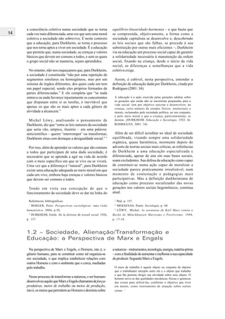 14
a consciência coletiva numa sociedade que se torna
cada vez mais diferenciada, uma vez que sem uma moral
coletiva a sociedade não sobrevive. É neste contexto
que a educação, para Durkheim, se torna o processo
que nos torna aptos a viver em sociedade. É a educação
que permite que, numa sociedade, as crenças e valores
básicos que devem ser comuns a todos, e sem os quais
o grupo social não se manteria, sejam aprendidos.
No entanto, não nos esqueçamos que, para Durkheim,
a sociedade é constituída “não por uma repetição de
segmentos similares ou homogêneos, mas por um
sistema de órgãos diferentes, dos quais cada um tem
um papel especial, sendo eles próprios formados de
partes diferenciadas.” E ele completa que “se nada
entrava ou nada favorece injustamente os concorrentes
que disputam entre si as tarefas, é inevitável que
apenas os que são os mais aptos a cada gênero de
atividade a alcancem.”
Michel Löwy, analisando o pensamento de
Durkheim, diz que “entre as leis naturais da sociedade
que seria vão, utópico, ilusório – em uma palavra:
anticientífico – querer ‘interromper’ ou transformar,
Durkheim situa com destaque a desigualdade social.” 5
Por isso, além de aprender os valores que são comuns
a todos que participam de uma dada sociedade, é
necessário que se aprenda a agir na vida de acordo
com o meio específico em que se vive ou se viverá.
Uma vez que a diferença é “natural”, para Durkheim
existe uma educação adequada ao meio moral em que
cada um vive, embora haja crenças e valores básicos
que devem ser comuns a todos.
Tendo em vista sua concepção de que o
funcionamento da sociedade deve se dar na linha do
equilíbrio-linearidade-harmonia – e que basta que
se compreenda, objetivamente, a forma como a
sociedade capitalista se desenvolve e, descobrindo
as leis sociais que são falhas, se proceda à sua
substituição por outras mais eficientes –, Durkheim
via na educação um processo social capaz de garantir
a solidariedade necessária à manutenção da ordem
social, fixando na criança, desde o início da vida
social, as diferenças e semelhanças que a vida
coletiva exige.
Assim, é cabível, nesta perspectiva, entender a
definição de educação dada por Durkheim, citada por
Rodrigues (2001: 34):
A educação é a ação exercida pelas gerações adultas sobre
as gerações que ainda não se encontram preparadas para a
vida social; tem por objetivo suscitar e desenvolver, na
criança, certo número de estados físicos, intelectuais e
morais, reclamados pela sociedade política, no seu conjunto,
e pelo meio moral a que a criança, particularmente, se
destine. (DURKHEIM. Educação e Sociologia. 1922. In:
RODRIGUES, 2001: 34)
Além de ser difícil acreditar no ideal de sociedade
equilibrada, visando sempre uma solidariedade
orgânica, quase harmônica, mormente depois do
advento de teorias sociais mais críticas, as referências
de Durkheim a uma educação especializada e
diferenciada, apesar de una em suas bases sociais,
soam excludentes. Sua defesa da educação como capaz
de constituir-se numa ação capaz de moralizar a
sociedade parece praticamente irrealizável, num
momento de contestação e pedagogias mais
participativas. Mas a definição durkheimiana de
educação como processo socializador das novas
gerações nos valores sociais hegemônicos, continua
atual.
Na perspectiva de Marx e Engels, o Homem, isto é, o
gênero humano, para se constituir como tal organiza-se
em sociedade, o que implica estabelecer relações com
outros Homens e com o ambiente que o cerca, mediadas
pelo trabalho.
Nesseprocessodetransformaranatureza,oserhumano
desenvolveuaquiloqueMarxeEngelschamaramdeforças
produtivas, meios de trabalho ou meios de produção,
istoé,osmeiosquepermitemaoHomemodomíniosobre
1.2 – Sociedade, Alienação/Transformação e
Educação: a Perspectiva de Marx e Engels
anatureza–instrumentos,tecnologia,energia,matéria-prima
–comafinalidadedeaumentaremelhorarasuacapacidade
deproduzir.SegundoMarxeEngels:
O meio de trabalho é aquele objeto ou conjunto de objetos
que o trabalhador interpõe entre ele e o objeto que trabalha
e que lhe permite dirigir sua atividade sobre esse objeto. O
homem serve-se das qualidades mecânicas, físicas e químicas
das coisas para utilizá-las, conforme o objetivo que tiver
em mente, como instrumento de atuação sobre outras
coisas. 1
Referências bibliográficas:
1
BERGER, Peter. Perspectivas sociológicas: uma visão
humanística. 2004, p.50.
2
DURKHEIM, Emile. De la division du travail social. 1926,
p. 157.
3
Ibid, p. 157.
4
MEKSENAS, Paulo. Sociologia, p. 68.
5
LÖWY, Michel. As aventuras de Karl Marx contra o
Barão de Münchhausen Marxismo e Positivismo. 1994,
p. 17-18.
 
