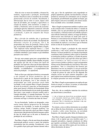 15
Além de criar os meios de trabalho, o homem foi,
também, organizando a produção, distribuindo
tarefas e benefícios entre os membros da sociedade,
promovendo a divisão do trabalho. Inicialmente, a
diferenciação deu-se entre os sexos, depois entre
tipos de atividades, por exemplo, a agricultura e a
criação de animais, entre territórios: o campo e a
cidade e, finalmente, entre os setores da economia:
a produção agrícola, industrial e comercial.Adivisão
do trabalho, como também tem o intuito racionalizar
a produção, é parte do conjunto das forças
produtivas.
Mas a divisão do trabalho não é igualmente
distribuída no interior da sociedade. Ela depende das
diferentes relações de produção, isto é, da
propriedade dos meios de produção. Pode-se dizer
que, na sociedade capitalista, segundo Marx e Engels,
“elas implicam numa separação básica. (...) nem
sempre os homens que possuem os meios para realizar
o trabalho trabalham e nem sempre os que trabalham
possuem esses meios.” 2
Ou seja, nem sempre quem tem a propriedade dos
meios de produção, trabalha. Quem trabalha, em geral,
são aqueles que não são os donos dos meios de
produção. Isso equivale a dizer que há tipos diferentes
de proprietários: os proprietários da simples força de
trabalho – os trabalhadores – e os proprietários dos
meios de produção – os capitalistas.
Pode-se dizer que cada época histórica corresponde
a um conjunto de forças produtivas que se
desenvolvem a partir de um conjunto instituído de
relações de produção, isto é, das relações de
propriedade que estão presentes nessa dada
sociedade. A este conjunto Marx e Engels chamaram
de modo de produção e, para eles, as transformações
pelas quais passou a História da humanidade foram
geradas nas transformações de um modo de produção
para outro, o que sempre se dá pelo conflito entre a
camada dominada e a camada dominante. Por isso
acreditavam que “a história de todas as sociedades
existentes até hoje é a história das lutas de classe”.
Na sua formulação, “podem ser designados, como
outras tantas épocas progressivas da formação
econômica da sociedade, os modos de produção
asiático, antigo, feudal e burguês moderno” (ou
capitalista) o que equivale a dizer que Marx e Engels
caracterizam cada período da História humana a partir
do tipo de relação que se dá entre os Homens na
produção de sua existência.
Para Marx e Engels, o fim de uma forma de produção
determinada poderia ocorrer a partir das próprias
contradições que ela continha. Acreditavam, e essa
foi a grande utopia pela qual lutaram durante toda a
vida, que o fim do capitalismo seria engendrado no
próprio capitalismo, quando, inevitavelmente, as forças
produtivas entrariam em contradição com as relações
de produção, possibilitando uma grande revolução, que
daria origem a uma nova sociedade, sem classes sociais.
Essa sociedade seria a sociedade comunista.
Marx e Engels se propuseram também a explicar como
se dá a relação entre o mundo das idéias e o mundo do
trabalho, uma vez que percebiam que na produção de
sua existência, o Homem realiza um trabalho manual e
uma reflexão intelectual, embora, ao longo da História,
observassem uma distorção no modo pelo qual os
Homens se conscientizavam da relação entre o mundo
material e o mundo das idéias. Viram-se diante da
necessidade de explicar a consciência que os Homens
teriam ou não de sua própria existência.
Para Marx e Engels, a produção da vida material
condiciona a vida social, política e intelectual dos
Homens.As forças produtivas e as relações de produção
constituem a base econômica sobre a qual se constroem
as instituições jurídicas e políticas, os modos de pensar,
a consciência social, o que equivale a dizer que sobre a
base econômica ou infra-estrutura se eleva a
superestrutura jurídica e política, à qual correspondem
formas sociais determinadas de consciência. Para esses
pensadores, “não é a consciência dos homens que
determina o seu ser; ao contrário, é o seu ser social que
determina a sua consciência”, o que significa dizer que
o modo de pensar de cada um de nós depende das
relações sociais nas quais estamos integrados e que
para explicar nossa maneira de pensar, é preciso analisar
as relações presentes em nossa sociedade.
Daí, Marx e Engels se preocuparem em explicar de que
forma as crenças, os valores, as normas, se relacionam
com a produção material da existência.
Para eles, são as condições materiais da existência
que determinam a consciência:
(...) são os homens que desenvolvem sua produção material
e seu intercâmbio material que mudam também, ao mudar
esta realidade, seu pensamento e os produtos de seu
pensamento. Não é a consciência que determina a vida, mas
a vida que determina a consciência. 3
No entanto, como as idéias dominantes na sociedade
são as idéias da classe dominante, as concepções sobre
o mundo e sobre como funciona, na sociedade
burguesa, são marcadas pelas idéias da burguesia.
Para Marx e Engels, quando a burguesia domina como
classe, é de se esperar que seus membros ajam “(...)
enquanto pensadores, enquanto produtores de idéias
que regulem a produção e a distribuição das idéias de
seu tempo; e que suas idéias sejam, por isso mesmo, as
idéias dominantes da época.” 4
 