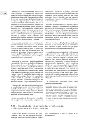 16
Por tal motivo, a classe operária adota como suas as
idéias da burguesia, e o faz porque a sua concepção de
mundoestácomprometidacomumavisãoquelheparece
própria de sua classe social. Esta concepção é produto
de uma falsa consciência que não lhe permite captar a
essência das relações às quais as classes sociais, na
sociedade capitalista, estão submetidas. Ou seja, a
representação que fazem de suas vidas é aquela que
lhes é fornecida pela sociedade onde a burguesia é
dominante. Marx chamou essa falsa consciência de
ideologia, cuja origem histórica ocorre com a
emergência da separação entre trabalho intelectual e
manual.Éapartirdestemomentoquesurgeaideologia,
derivada de agentes sociais concretos que
autonomizariam o mundo das idéias, separando-o do
das manualidades, deturpando assim a realidade.
Com isso, a classe operária acaba por adotar como
sua uma ideologia de outra classe social. Um exemplo
disso é a aceitação, como se fosse natural, de uma
situação de exploração presente na sociedade
capitalista, que nada tem de natural, pois foi
socialmente construída. Essa exploração, que se
traduz no que Marx e Engels chamam de mais-valia,
é aceita porque a classe operária, no seu cotidiano,
não tem consciência real da mesma.
A percepção da exploração e das conseqüências da
exploraçãonãoéclaraparaotrabalhador.Aideologiada
classedominantefazcomqueeleacreditequeexistamas
fábricaseseusproprietários.Aotrabalhadorcabetrabalhar
nafábricaeobedeceràsordensdodono.Éoproprietário
quem deve determinar o que vai ser produzido, quanto
vaiserproduzido,emquetempo,comquematéria-prima
e quanto custará. O trabalhador fica impedido, no
capitalismo,deterqualquerdecisãosobreoseutrabalho
e sobre o produto do seu trabalho. O trabalhador não
consegue perceber o seu trabalho como algo que lhe
pertence.Aisso,MarxeEngelschamaramdealienação.
E disseram mais: se as relações de dominação existem
na sociedade é porque são construídas socialmente,
não tendo nada de ‘naturais’. E porque são construídas,
não precisam existir para sempre, podendo os Homens
estabelecer outros tipos de relação onde não haja
dominação de uma classe sobre outra.
A partir do entendimento da teoria sobre a sociedade
elaborada por Marx e Engels, e das categorias que
formularam – dominação, exploração, alienação,
ideologia, consciência –, pode-se entender como viam
a educação: com os mesmos olhos com que viam a
sociedade, isto é, identificavam na educação
contradições e, portanto, possibilidades de alienação
ou de transformação.
Do ponto de vista específico da educação na
sociedade capitalista, viam-na como um poderoso
instrumento de perpetuação da exploração de uma
classe social sobre a outra, utilizada que é pela burguesia
para disseminar a ideologia dominante, fazendo crer ao
trabalhador que é dele o modo burguês de ver o mundo.
No entanto, poderia ser utilizada também como um
instrumento valioso a ser usado em favor da
emancipação do Homem.
Por isso, para Marx e Engels, não existe educação
destituída de um conteúdo de classe. Dependendo
desse conteúdo, ela pode ser uma educação para a
alienação ou uma educação para a emancipação.
Na sociedade comunista, na qual não existiria mais a
burguesia capitalista, a educação teria de ser,
necessariamente, articulada ao trabalho, pois só assim
se formaria o homem completo. Rompendo com a
separação entre trabalho manual e intelectual, se
resgataria para o trabalhador o controle, perdido no
capitalismo, sobre seu trabalho e sobre o fruto de seu
trabalho, daí a necessidade da adoção de uma educação
tecnológica, intelectual e física, à qual Marx chamou
de omnilateral (= múltipla), nas escolas dos
trabalhadores: um ensino público e igual para todos,
absolutamente diferente da ‘escola para todos’
oferecida pela sociedade burguesa, que só faz reafirmar
a exploração, ensinando ao trabalhador a aceitar a
submissão.
Em Princípios do Comunismo, Engels, coloca
claramente essa concepção:
A educação dará aos jovens a possibilidade de assimilar
rapidamente na prática todo o sistema de produção e lhes
permitirá passar sucessivamente de um ramo de produção a
outro, segundo as necessidades da sociedade ou suas próprias
inclinações. Por conseguinte, a educação nos libertará deste
caráter unilateral que a divisão do trabalho impõe a cada
indivíduo. Assim, a sociedade organizada sobre bases
comunistas dará a seus membros a possibilidade de empregar,
em todos os aspectos, suas faculdades desenvolvidas
universalmente. 5
A obra de Max Weber é, ao lado das de Comte,
Durkheim e Marx, um dos pilares da Sociologia.
Weber não se dedicou a discutir a educação, embora
1.3 – Sociedade, Dominação e Educação:
a Perspectiva de Max Weber
tenha feito referências ao tema no conjunto de sua
produção teórica.
 