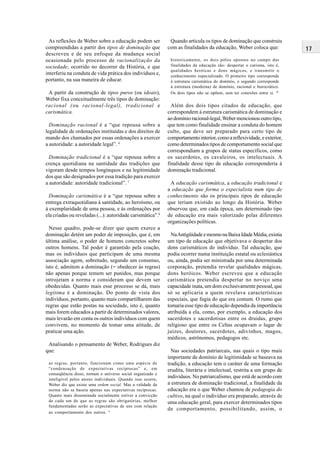 17
Quando articula os tipos de dominação que construiu
com as finalidades da educação, Weber coloca que:
historicamente, os dois pólos opostos no campo das
finalidades da educação são: despertar o carisma, isto é,
qualidades heróicas e dons mágicos, e transmitir o
conhecimento especializado. O primeiro tipo corresponde
à estrutura carismática do domínio, o segundo corresponde
à estrutura (moderna) de domínio, racional e burocrático.
Os dois tipos não se opõem, sem ter conexões entre si. 10
Além dos dois tipos citados de educação, que
correspondem à estrutura carismática de dominação e
ao domínio racional-legal,Weber mencionou outro tipo,
que tem como finalidade ensinar a conduta do homem
culto, que deve ser preparado para certo tipo de
comportamentointerior,comoareflexividade,eexterior,
como determinados tipos de comportamento social que
correspondiam a grupos de status específicos, como
os sacerdotes, os cavaleiros, os intelectuais. A
finalidade desse tipo de educação corresponderia à
dominação tradicional.
A educação carismática, a educação tradicional e
a educação que forma o especialista num tipo de
conhecimento são os principais tipos de educação
que teriam existido ao longo da História. Weber
observou que, em cada época, um determinado tipo
de educação era mais valorizado pelas diferentes
organizações políticas.
NaAntigüidadeemesmonaBaixaIdadeMédia,existia
um tipo de educação que objetivava o despertar dos
dons carismáticos do indivíduo. Tal educação, que
podia ocorrer numa instituição estatal ou eclesiástica
ou, ainda, podia ser ministrada por uma determinada
corporação, pretendia revelar qualidades mágicas,
dons heróicos. Weber escreveu que a educação
carismática pretendia despertar no noviço uma
capacidade inata, um dom exclusivamente pessoal, que
só se aplicaria a quem revelava características
especiais, que fugia do que era comum. O rumo que
tomaria esse tipo de educação dependia da importância
atribuída a ela, como, por exemplo, a educação dos
sacerdotes e sacerdotisas entre os druidas, grupo
religioso que entre os Celtas ocupavam o lugar de
juízes, doutores, sacerdotes, adivinhos, magos,
médicos, astrônomos, pedagogos etc.
Nas sociedades patriarcais, nas quais o tipo mais
importante de domínio de legitimidade se baseava na
tradição, a educação tem o caráter de uma formação
erudita, literária e intelectual, restrita a um grupo de
indivíduos. No patriarcalismo, que está de acordo com
a estrutura de dominação tradicional, a finalidade da
educação era o que Weber chamou de pedagogia do
cultivo, na qual o indivíduo era preparado, através de
uma educação geral, para exercer determinados tipos
de comportamento, possibilitando, assim, o
As reflexões de Weber sobre a educação podem ser
compreendidas a partir dos tipos de dominação que
descreveu e de seu enfoque da mudança social
ocasionada pelo processo de racionalização da
sociedade, ocorrido no decorrer da História, e que
interferiu na conduta de vida prática dos indivíduos e,
portanto, na sua maneira de educar.
A partir da construção de tipos puros (ou ideais),
Weber fixa conceitualmente três tipos de dominação:
racional (ou racional-legal), tradicional e
carismática.
Dominação racional é a “que repousa sobre a
legalidade de ordenações instituídas e dos direitos de
mando dos chamados por essas ordenações a exercer
a autoridade: a autoridade legal”. 6
Dominação tradicional é a “que repousa sobre a
crença quotidiana na santidade das tradições que
vigoram desde tempos longínquos e na legitimidade
dos que são designados por essa tradição para exercer
a autoridade: autoridade tradicional”. 7
Dominação carismática é a “que repousa sobre a
entrega extraquotidiana à santidade, ao heroísmo, ou
à exemplaridade de uma pessoa, e às ordenações por
ela criadas ou reveladas (...): autoridade carismática”.8
Nesse quadro, pode-se dizer que quem exerce a
dominação detém um poder de imposição, que é, em
última análise, o poder de homens concretos sobre
outros homens. Tal poder é garantido pela coação,
mas os indivíduos que participam de uma mesma
associação agem, sobretudo, segundo um consenso,
isto é, admitem a dominação (= obedecer às regras)
não apenas porque temem ser punidos, mas porque
introjetam a norma e consideram que devem ser
obedecidas. Quanto mais esse processo se dá, mais
legítima é a dominação. Do ponto de vista dos
indivíduos, portanto, quanto mais compartilharem das
regras que estão postas na sociedade, isto é, quanto
mais forem educados a partir de determinados valores,
mais levarão em conta os outros indivíduos com quem
convivem, no momento de tomar uma atitude, de
praticar uma ação.
Analisando o pensamento de Weber, Rodrigues diz
que:
as regras, portanto, funcionam como uma espécie de
“condensação de expectativas recíprocas” e, em
conseqüência disso, tornam o universo social organizado e
inteligível pelos atores individuais. Quando isso ocorre,
Weber diz que existe uma ordem social. Mas a validade da
norma não se baseia apenas nas expectativas recíprocas.
Quanto mais disseminada socialmente estiver a convicção
de cada um de que as regras são obrigatórias, melhor
fundamentadas serão as expectativas de uns com relação
ao comportamento dos outros. 9
 