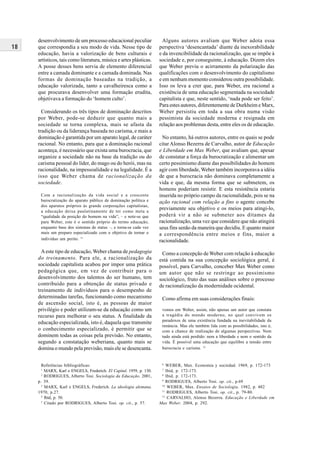 18
Referências bibliográficas:
1
MARX, Karl e ENGELS, Frederich. El Capital. 1959, p. 130.
2
RODRIGUES, Alberto Tosi. Sociologia da Educação. 2001,
p. 39.
3
MARX, Karl e ENGELS, Frederich. La ideologia alemana.
1970, p.27.
4
Ibid, p. 50.
5
Citado por RODRIGUES, Alberto Tosi. op. cit., p. 57.
desenvolvimento de um processo educacional peculiar
que correspondia a seu modo de vida. Nesse tipo de
educação, havia a valorização de bens culturais e
artísticos, tais como literatura, música e artes plásticas.
A posse desses bens servia de elemento diferencial
entre a camada dominante e a camada dominada. Nas
formas de dominação baseadas na tradição, a
educação valorizada, tanto a cavalheiresca como a
que procurava desenvolver uma formação erudita,
objetivava a formação do ‘homem culto’.
Considerando os três tipos de dominação descritos
por Weber, pode-se deduzir que quanto mais a
sociedade se torna complexa, mais se afasta da
tradição ou da liderança baseada no carisma, e mais a
dominação é garantida por um aparato legal, de caráter
racional. No entanto, para que a dominação racional
aconteça, é necessário que exista uma burocracia, que
organize a sociedade não na base da tradição ou do
carisma pessoal do líder, do mago ou do herói, mas na
racionalidade, na impessoalidade e na legalidade. É a
isso que Weber chama de racionalização da
sociedade.
Com a racionalização da vida social e a crescente
burocratização do aparato público de dominação política e
dos aparatos próprios às grande corporações capitalistas,
a educação deixa paulatinamente de ter como meta a
“qualidade da posição do homem na vida”, – e note-se que
para Weber, este é o sentido próprio do termo educação,
enquanto base dos sistemas de status –, e torna-se cada vez
mais um preparo especializado com o objetivo de tornar o
indivíduo um perito. 11
Aeste tipo de educação, Weber chama de pedagogia
do treinamento. Para ele, a racionalização da
sociedade capitalista acabou por impor uma prática
pedagógica que, em vez de contribuir para o
desenvolvimento dos talentos do ser humano, tem
contribuído para a obtenção de status privado e
treinamento de indivíduos para o desempenho de
determinadas tarefas, funcionando como mecanismo
de ascensão social, isto é, as pessoas de maior
privilégio e poder utilizam-se da educação como um
recurso para melhorar o seu status. A finalidade da
educação especializada, isto é, daquela que transmite
o conhecimento especializado, é permitir que se
dominem todas as coisas pela previsão. No entanto,
segundo a constatação weberiana, quanto mais se
domina o mundo pela previsão, mais ele se desencanta.
Alguns autores avaliam que Weber adota essa
perspectiva ‘desencantada’ diante da inexorabilidade
e da invencibilidade da racionalização, que se impõe à
sociedade e, por conseguinte, à educação. Dizem eles
que Weber previu o acirramento da polarização das
qualificações com o desenvolvimento do capitalismo
e em nenhum momento considerou outra possibilidade.
Isso os leva a crer que, para Weber, era racional a
existência de uma educação segmentada na sociedade
capitalista e que, neste sentido, ‘nada pode ser feito’.
Para estes autores, diferentemente de Durkheim e Marx,
Weber persistiu em toda a sua obra numa visão
pessimista da sociedade moderna e resignada em
relação aos problemas desta, entre eles os de educação.
No entanto, há outros autores, entre os quais se pode
citar Alonso Bezerra de Carvalho, autor de Educação
e Liberdade em Max Weber, que avaliam que, apesar
de constatar a força da burocratização e alimentar um
certo pessimismo diante das possibilidades do homem
agir com liberdade, Weber também incorporava a idéia
de que a burocracia não dominava completamente a
vida e que, da mesma forma que se submetem, os
homens poderiam resistir. E esta resistência estaria
inserida no próprio campo da racionalidade, pois se na
ação racional com relação a fins o agente concebe
previamente seu objetivo e os meios para atingi-lo,
poderá vir a não se submeter aos ditames da
racionalização, uma vez que considere que não atingirá
seus fins senão da maneira que decidiu. E quanto maior
a correspondência entre meios e fins, maior a
racionalidade.
Como a concepção de Weber com relação à educação
está contida na sua concepção sociológica geral, é
possível, para Carvalho, conceber Max Weber como
um autor que não se restringe ao pessimismo
sociológico, fruto das suas análises sobre o processo
de racionalização da modernidade ocidental.
Como afirma em suas considerações finais:
vemos em Weber, assim, não apenas um autor que constata
a tragédia do mundo moderno, no qual convivem os
paradoxos de uma existência fundada na inevitabilidade da
renúncia. Mas ele também lida com as possibilidades, isto é,
com a chance de realização de algumas perspectivas. Nem
tudo ainda está perdido: nem a liberdade e nem o sentido da
vida. É possível uma educação que equilibre a tensão entre
burocracia e carisma. 12
6
WEBER, Max. Economia y sociedad. 1969, p. 172-173
7
Ibid, p. 172-173.
8
Ibid, p. 172-173.
9
RODRIGUES, Alberto Tosi. op. cit., p.69
10
WEBER, Max. Ensaios de Sociologia. 1982, p. 482
11
RODRIGUES, Alberto Tosi. op. cit., p. 79-80.
12
CARVALHO, Alonso Bezerra. Educação e Liberdade em
Max Weber. 2004, p. 292.
 
