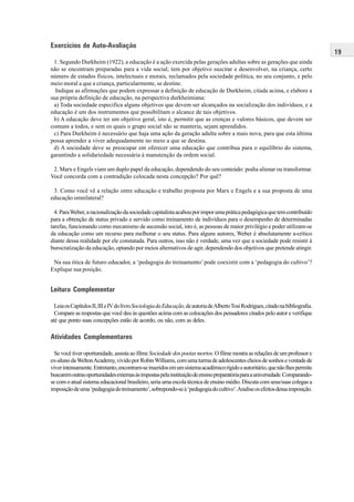 19
Exercícios de Auto-Avaliação
1. Segundo Durkheim (1922), a educação é a ação exercida pelas gerações adultas sobre as gerações que ainda
não se encontram preparadas para a vida social; tem por objetivo suscitar e desenvolver, na criança, certo
número de estados físicos, intelectuais e morais, reclamados pela sociedade política, no seu conjunto, e pelo
meio moral a que a criança, particularmente, se destine.
Indique as afirmações que podem expressar a definição de educação de Durkheim, citada acima, e elabore a
sua própria definição de educação, na perspectiva durkheimiana:
a) Toda sociedade especifica alguns objetivos que devem ser alcançados na socialização dos indivíduos, e a
educação é um dos instrumentos que possibilitam o alcance de tais objetivos.
b) A educação deve ter um objetivo geral, isto é, permitir que as crenças e valores básicos, que devem ser
comuns a todos, e sem os quais o grupo social não se manteria, sejam aprendidos.
c) Para Durkheim é necessário que haja uma ação da geração adulta sobre a mais nova, para que esta última
possa aprender a viver adequadamente no meio a que se destina.
d) A sociedade deve se preocupar em oferecer uma educação que contribua para o equilíbrio do sistema,
garantindo a solidariedade necessária à manutenção da ordem social.
2. Marx e Engels viam um duplo papel da educação, dependendo do seu conteúdo: podia alienar ou transformar.
Você concorda com a contradição colocada nesta concepção? Por quê?
3. Como você vê a relação entre educação e trabalho proposta por Marx e Engels e a sua proposta de uma
educação omnilateral?
4.ParaWeber,aracionalizaçãodasociedadecapitalistaacabouporimporumapráticapedagógicaquetemcontribuído
para a obtenção de status privado e servido como treinamento de indivíduos para o desempenho de determinadas
tarefas, funcionando como mecanismo de ascensão social, isto é, as pessoas de maior privilégio e poder utilizam-se
da educação como um recurso para melhorar o seu status. Para alguns autores, Weber é absolutamente a-crítico
diante dessa realidade por ele constatada. Para outros, isso não é verdade, uma vez que a sociedade pode resistir à
burocratização da educação, optando por meios alternativos de agir, dependendo dos objetivos que pretende atingir.
Na sua ótica de futuro educador, a ‘pedagogia do treinamento’ pode coexistir com a ‘pedagogia do cultivo’?
Explique sua posição.
Leitura Complementar
LeiaosCapítulosII,IIIeIVdolivroSociologiadaEducação,deautoriadeAlbertoTosiRodrigues,citadonabibliografia.
Compare as respostas que você deu às questões acima com as colocações dos pensadores citados pelo autor e verifique
até que ponto suas concepções estão de acordo, ou não, com as deles.
Atividades Complementares
Se você tiver oportunidade, assista ao filme Sociedade dos poetas mortos.O filme mostra as relações de um professor e
ex-alunodaWeltonAcademy,vividoporRobinWilliams,comumaturmadeadolescentescheiosdesonhosevontadede
viverintensamente.Entretanto,encontram-seinseridosemumsistemaacadêmicorígidoeautoritário,quenãolhespermite
buscaremoutrasoportunidadesexternasàsimpostaspelainstituiçãodeensinopreparatóriaparaauniversidade.Comparando-
se com o atual sistema educacional brasileiro, seria uma escola técnica de ensino médio. Discuta com seus/suas colegas a
imposiçãodeuma‘pedagogiadotreinamento’,sobrepondo-seà‘pedagogiadocultivo’.Analiseosefeitosdessaimposição.
 