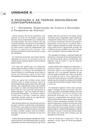 20
Antonio Gramsci foi um dos pensadores mais
profícuos do século XX. Perseguido e preso pelo
fascismo, estava comprometido com a instalação de
um projeto político que devia culminar com uma
revolução proletária, mas que devia ser precedido de
mudanças na cultura, entendida como um conjunto
de valores morais e regras de comportamento cujo
domínio se caracteriza pelo consenso. Essa
transformação histórica estaria, para Gramsci, a cargo
dos intelectuais.
Os intelectuais possuiriam uma função bastante
importante no processo da reprodução social, na
medida em que ocupariam espaços sociais de decisão
prática e teórica.
Esse realce não significa que só os intelectuais
fossem capazes de pensar o mundo. Ao contrário, um
dos elementos a se destacar nas formulações de
Antonio Gramsci é a sua afirmação de que todos os
homens são intelectuais, apesar de nem todos
desempenharem na sociedade a função de intelectuais.
Dizia que, apesar das atividades sociais serem
distintas, todos os homens possuem, mesmo de
maneira fragmentada, alguma cosmovisão, sobre a qual
baseiam o seu comportamento moral, e que contribui
para manter ou mudar uma determinada forma de
pensar. Para ele, esta cosmovisão está presente na
própria linguagem – que é um conjunto de noções e
de conceitos determinados –, no consenso comum e
no bom senso e em todo o sistema de crenças,
superstições, opiniões, modos de ver e agir. Por isso,
todos os homens são intelectuais.
Mas não basta admitir que a filosofia não é privativa
de alguns cientistas ou profissionais especializados.
Para Gramsci, o que importa é avançar na elaboração
de uma concepção de mundo de maneira consciente,
de modo a escolher a própria esfera de atividade e
participar ativamente na construção de uma nova
sociedade.
O autor afirma que pela própria concepção de mundo,
cada um pertence a um determinado grupo, no qual se
compartilha um mesmo modo de pensar e agir. Neste
sentido, todos são conformistas. No entanto, mesmo
conformista, mesmo ‘enquadrado’, pode-se adotar uma
concepção de mundo crítica ou acrítica, isto é, pode-
se ser massa, marcada por elementos desagregados,
fragmentados, preconceituosos, ou pode-se fazer a
crítica à própria concepção de mundo, criticando-se
como produto histórico, desenvolvido, até então, sob
a influência de traços acolhidos sem crítica. Existem
várias concepções e fazemos escolhas entre elas.
Na concepção de Gramsci, a principal função dos
intelectuais é a formação de uma determinada moral e
de uma determinada cultura, possibilitando uma
específica visão de mundo. É o que ele chama de
‘organizar a cultura’.
Gramsci define duas categorias de intelectuais: o
intelectual orgânico e o intelectual tradicional. O
intelectual orgânico seria comprometido com um
organismo vivo e em expansão, possuidor de uma
visão de mundo consciente, que se liga a um projeto
de sociedade do qual se torna organizador. O
intelectual tradicional seria, ao contrário, aquele que
acredita estar desvinculado de um projeto de sociedade
e cumpre burocraticamente seu papel, voltado a manter
o status quo.
Os intelectuais orgânicos teriam como principal
função a formação de uma nova moral e uma nova
cultura, que podem ser entendidas também como uma
contra-hegemonia. Esta tese de Gramsci está
diretamente articulada com o seu conceito de
hegemonia, compreendida como direção moral e
direção política de uma classe, quando toma o poder,
sobre as classes concorrentes ou aliadas. Em outras
palavras, hegemonia é o domínio de uma classe social
sobre o conjunto da sociedade, que pode se dar de
duas formas: pela força ou pelo consenso. O aparato
político-jurídico e o policial-militar garantem o controle
pela força. O consenso é o terreno do controle ocupado
pela cultura, pela moral, pelos costumes, que são
aprendidos na vida social.
Falar de intelectuais e hegemonia é falar em
educação e escola, objeto de intensa preocupação
gramsciana.
UNIDADE II
A EDUCAÇÃO E AS TEORIAS SOCIOLÓGICASA EDUCAÇÃO E AS TEORIAS SOCIOLÓGICASA EDUCAÇÃO E AS TEORIAS SOCIOLÓGICASA EDUCAÇÃO E AS TEORIAS SOCIOLÓGICASA EDUCAÇÃO E AS TEORIAS SOCIOLÓGICAS
CONTEMPORÂNEASCONTEMPORÂNEASCONTEMPORÂNEASCONTEMPORÂNEASCONTEMPORÂNEAS
2.1 – Sociedade, Organização da Cultura e Educação:
a Perspectiva de Gramsci
 