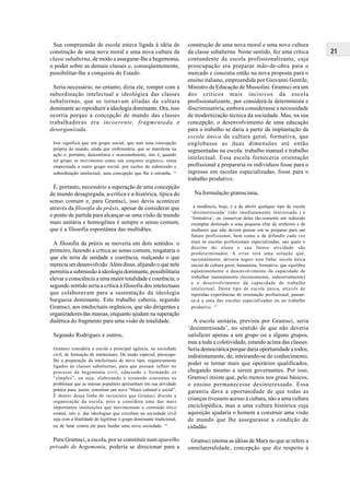 21
Sua compreensão de escola estava ligada à idéia de
construção de uma nova moral e uma nova cultura da
classe subalterna, de modo a assegurar-lhe a hegemonia,
o poder sobre as demais classes e, conseqüentemente,
possibilitar-lhe a conquista do Estado.
Seria necessário, no entanto, dizia ele, romper com a
subordinação intelectual e ideológica das classes
subalternas, que se tornavam aliadas da cultura
dominante ao reproduzir a ideologia dominante. Ora, isso
ocorria porque a concepção de mundo das classes
trabalhadoras era incoerente, fragmentada e
desorganizada.
Isto significa que um grupo social, que tem uma concepção
própria do mundo, ainda que embrionária, que se manifesta na
ação e, portanto, descontínua e ocasionalmente, isto é, quando
tal grupo se movimenta como um conjunto orgânico, toma
emprestada a outro grupo social, por razões de submissão e
subordinação intelectual, uma concepção que lhe é estranha. 13
É, portanto, necessário a superação de uma concepção
de mundo desagregada, a-crítica e a-histórica, típica do
senso comum e, para Gramsci, isso devia acontecer
através da filosofia da práxis, apesar de considerar que
o ponto de partida para alcançar-se uma visão de mundo
mais unitária e homogênea é sempre o senso comum,
que é a filosofia espontânea das multidões.
A filosofia da práxis se moveria em dois sentidos: o
primeiro, fazendo a crítica ao senso comum, resgataria o
que ele teria de unidade e coerência, realçando o que
merecia ser desenvolvido.Além disso, alijando o que nele
permitia a submissão à ideologia dominante, possibilitaria
elevar a consciência a uma maior totalidade e coerência; o
segundo sentido seria a crítica à filosofia dos intelectuais
que colaboravam para a sustentação da ideologia
burguesa dominante. Este trabalho caberia, segundo
Gramsci, aos intelectuais orgânicos, que são dirigentes e
organizadores das massas, enquanto ajudam na superação
dialética do fragmento para uma visão de totalidade.
Segundo Rodrigues e outros,
Gramsci considera a escola a principal agência, na sociedade
civil, de formação de intelectuais. De modo especial, preocupa-
lhe a preparação de intelectuais de novo tipo, organicamente
ligados às classes subalternas, para que possam influir no
processo da hegemonia civil, educando e formando os
“simples”, ou seja, elaborando e tornando coerentes os
problemas que as massas populares apresentam em sua atividade
prática para, assim, constituir um novo “bloco cultural e social”.
É dentro dessa linha de raciocínio que Gramsci discute a
organização da escola, pois a considera uma das mais
importantes instituições que movimentam o conteúdo ético
estatal, isto é, das ideologias que circulam na sociedade civil
seja com a finalidade de legitimar o grupo dominante tradicional,
ou de lutar contra ele para fundar uma nova sociedade. 14
Para Gramsci, a escola, por se constituir num aparelho
privado de hegemonia, poderia se direcionar para a
construção de uma nova moral e uma nova cultura
da classe subalterna. Neste sentido, fez uma crítica
contundente da escola profissionalizante, cuja
preocupação era preparar mão-de-obra para o
mercado e consistia então na nova proposta para o
ensino italiano, empreendida por Giovanni Gentile,
Ministro da Educação de Mussolini. Gramsci era um
dos críticos mais incisivos da escola
profissionalizante, por considerá-la determinista e
discriminatória, embora considerasse a necessidade
de modernização técnica da sociedade. Mas, na sua
concepção, o desenvolvimento de uma educação
para o trabalho se daria a partir da implantação da
escola única de cultura geral, formativa, que
englobasse as duas dimensões até então
segmentadas na escola: trabalho manual e trabalho
intelectual. Essa escola forneceria orientação
profissional e prepararia os indivíduos fosse para o
ingresso em escolas especializadas, fosse para o
trabalho produtivo.
Na formulação gramsciana,
a tendência, hoje, é a de abolir qualquer tipo de escola
‘desinteressada’ (não imediatamente interessada ) e
‘formativa’, ou conservar delas tão-somente um reduzido
exemplar destinado a uma pequena elite de senhores e de
mulheres que não devem pensar em se preparar para um
futuro profissional, bem como a de difundir cada vez
mais as escolas profissionais especializadas, nas quais o
destino do aluno e sua futura atividade são
predeterminados. A crise terá uma solução que,
racionalmente, deveria seguir esta linha: escola única
inicial de cultura geral, humanista, formativa, que equilibre
eqüanimemente o desenvolvimento da capacidade de
trabalhar manualmente (tecnicamente, industrialmente)
e o desenvolvimento da capacidade de trabalho
intelectual. Deste tipo de escola única, através de
repetidas experiências de orientação profissional, passar-
se-á a uma das escolas especializadas ou ao trabalho
produtivo. 15
A escola unitária, prevista por Gramsci, seria
‘desinteressada’, no sentido de que não deveria
satisfazer apenas a um grupo ou a alguns grupos,
mas a toda a coletividade, estando acima das classes.
Seria democrática porque daria oportunidade a todos,
indistintamente, de, inteirando-se do conhecimento,
poder se tornar mais que operários qualificados,
chegando mesmo a serem governantes. Por isso,
Gramsci insiste que, pelo menos nos graus básicos,
o ensino permanecesse desinteressado. Essa
garantia dava a oportunidade de que todas as
crianças tivessem acesso à cultura, não a uma cultura
enciclopédica, mas a uma cultura histórica cuja
aquisição ajudaria o homem a construir uma visão
de mundo que lhe assegurasse a condição de
cidadão.
Gramsci retoma as idéias de Marx no que se refere a
omnilateralidade, concepção que diz respeito à
 