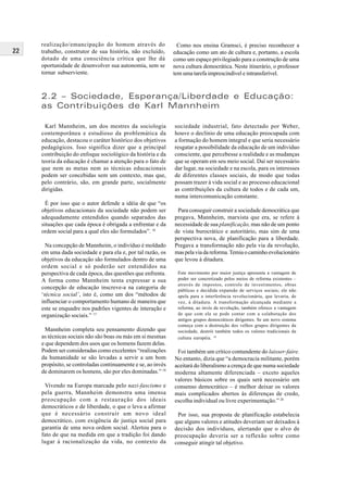 22
realização/emancipação do homem através do
trabalho, construtor de sua história, não excluído,
dotado de uma consciência crítica que lhe dá
oportunidade de desenvolver sua autonomia, sem se
tornar subserviente.
Como nos ensina Gramsci, é preciso reconhecer a
educação como um ato de cultura e, portanto, a escola
como um espaço privilegiado para a construção de uma
nova cultura democrática. Neste itinerário, o professor
tem uma tarefa imprescindível e intransferível.
2.2 – Sociedade, Esperança/Liberdade e Educação:
as Contribuições de Karl Mannheim
Karl Mannheim, um dos mestres da sociologia
contemporânea e estudioso da problemática da
educação, destacou o caráter histórico dos objetivos
pedagógicos. Isso significa dizer que a principal
contribuição do enfoque sociológico da história e da
teoria da educação é chamar a atenção para o fato de
que nem as metas nem as técnicas educacionais
podem ser concebidas sem um contexto, mas que,
pelo contrário, são, em grande parte, socialmente
dirigidas.
É por isso que o autor defende a idéia de que “os
objetivos educacionais da sociedade não podem ser
adequadamente entendidos quando separados das
situações que cada época é obrigada a enfrentar e da
ordem social para a qual eles são formulados”. 16
Na concepção de Mannheim, o indivíduo é moldado
em uma dada sociedade e para ela e, por tal razão, os
objetivos da educação são formulados dentro de uma
ordem social e só poderão ser entendidos na
perspectiva de cada época, das questões que enfrenta.
A forma como Mannheim tenta expressar a sua
concepção de educação inscreve-a na categoria de
‘técnica social’, isto é, como um dos “métodos de
influenciar o comportamento humano de maneira que
este se enquadre nos padrões vigentes de interação e
organização sociais.” 17
Mannheim completa seu pensamento dizendo que
as técnicas sociais não são boas ou más em si mesmas
e que dependem dos usos que os homens fazem delas.
Podem ser consideradas como excelentes “realizações
da humanidade se são levadas a servir a um bom
propósito, se controladas continuamente e se, ao invés
de dominarem os homens, são por eles dominadas.” 18
Vivendo na Europa marcada pelo nazi-fascismo e
pela guerra, Mannheim demonstra uma imensa
preocupação com a restauração dos ideais
democráticos e de liberdade, o que o leva a afirmar
que é necessário construir um novo ideal
democrático, com exigência de justiça social para
garantia de uma nova ordem social. Alertou para o
fato de que na medida em que a tradição foi dando
lugar à racionalização da vida, no contexto da
sociedade industrial, fato detectado por Weber,
houve o declínio de uma educação preocupada com
a formação do homem integral e que seria necessário
resgatar a possibilidade da educação de um indivíduo
consciente, que percebesse a realidade e as mudanças
que se operam em seu meio social. Daí ser necessário
dar lugar, na sociedade e na escola, para os interesses
de diferentes classes sociais, de modo que todas
possam trazer à vida social e ao processo educacional
as contribuições da cultura de todos e de cada um,
numa intercomunicação constante.
Para conseguir construir a sociedade democrática que
pregava, Mannheim, marxista que era, se refere à
necessidade de sua planificação, mas não de um ponto
de vista burocrático e autoritário, mas sim de uma
perspectiva nova, de planificação para a liberdade.
Pregava a transformação não pela via da revolução,
mas pela via da reforma.Temia o caminho evolucionário
que levou à ditadura.
Este movimento por maior justiça apresenta a vantagem de
poder ser concretizado pelos meios de reforma existentes –
através de impostos, controle de investimentos, obras
públicas e decidida expansão de serviços sociais; ele não
apela para a interferência revolucionária, que levaria, de
vez, à ditadura. A transformação alcançada mediante a
reforma, ao invés da revolução, também oferece a vantagem
de que com ela se pode contar com a colaboração dos
antigos grupos democráticos dirigentes. Se um novo sistema
começa com a destruição dos velhos grupos dirigentes da
sociedade, destrói também todos os valores tradicionais da
cultura européia. 19
Foi também um crítico contundente do laisser-faire.
No entanto, dizia que “a democracia militante, porém
aceitará do liberalismo a crença de que numa sociedade
moderna altamente diferenciada – exceto aqueles
valores básicos sobre os quais será necessário um
consenso democrático – é melhor deixar os valores
mais complicados abertos às diferenças de credo,
escolha individual ou livre experimentação.” 20
Por isso, sua proposta de planificação estabelecia
que alguns valores e atitudes deveriam ser deixados à
decisão dos indivíduos, alertando que o alvo de
preocupação deveria ser a reflexão sobre como
conseguir atingir tal objetivo.
 