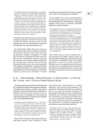 23
NasegundametadedoséculoXX,nofinaldadécadade
60,umgrupodepensadoresfrancesesprocuraestabelecer
uma ligação entre educação e produção e entre escola e
economia. Às teorias produzidas por esses pensadores, o
Professor Dermeval Saviani chamou de crítico-
reprodutivistas, em comparação com outras teorias que
seriamnão-críticas,umavezquenãoencaravamaeducação
como condicionada objetivamente.
Inversamente, aquelas do segundo grupo [i. é, a dos teóricos
aos quais este item do instrucional se refere] são críticas,
uma vez que se empenham em compreender a educação
remetendo-a sempre aos seus condicionantes objetivos, isto
é, aos determinantes sociais, vale dizer, à estrutura sócio-
econômica que condiciona a forma de manifestação do
fenômeno educativo. Como, porém, entendem que a função
da escola é a reprodução da sociedade, serão por mim
denominadas de “teorias crítico-reprodutivistas”. 24
Tentavam eles responder a uma questão importante
para aquele momento: como a educação e a escola
contribuíam para a perpetuação da sociedade
capitalista? Uma das pistas para responder a esta
pergunta foi oferecida pelo filósofo Louis Althusser
que, em seu ensaio Os aparelhos ideológicos de
Estado, aponta a educação e a escola, ao lado da igreja
e da família, como instituições encarregadas, através
do convencimento e da ideologia, de garantir que o
status quo se mantenha sem grandes contestações
que venham a alterar, pelo menos nas suas bases, as
forças produtivas e as relações de propriedade que
caracterizam o modo de produção capitalista.
Acreditamos, portanto, ter boas razões para afirmar que,
por trás dos jogos de seu Aparelho Ideológico de Estado
político, que ocupava o primeiro plano do palco, a burguesia
estabeleceu como seu aparelho de Estado n° 1, e portanto
dominante, o aparelho escolar, que, na realidade, substitui
o antigo aparelho ideológico de Estado dominante, a Igreja,
em suas funções. Podemos acrescentar: o par Escola–
Família substitui o par Igreja–Família. 25
2.3 – Sociedade, Reprodução e Educação: o Ponto
de Vista dos Crítico-Reprodutivistas
Os problemas principais da nossa época podem ser expressos
nas seguintes questões: existe a possibilidade de planificação
baseada na coordenação, que deixe, todavia, margem para
a liberdade? A nova forma de planificação pode
deliberadamente abster-se de interferência, exceto nos casos
aonde o livre ajustamento não conduziu à harmonia, mas
ao conflito e ao caos? Há uma forma de planificação que
conduza à justiça social, eliminando gradualmente o
incremento desproporcional da renda e da riqueza nas várias
camadas da nação? Existe a possibilidade de se transformar
nossa democracia neutra em uma democracia militante?
Podemos transformar nossas atitudes relativamente às
avaliações de modo que seja possível um consenso
democrático sobre questões básicas deixando à escolha
individual as questões mais complexas? 21
Responder a tais questões parecia ser crucial. Como
assegurar que algumas coisas devessem ser deixadas
à escolha dos sujeitos, mas que isso não era mais
importante do que criar uma unidade de propósito?
Para Mannheim isso era plenamente possível.
Na minha opinião, pode-se desenvolver uma nova
ordem social e pode-se deter as tendências ditatoriais
das modernas técnicas sociais, desde que nossa
geração tenha a coragem, a imaginação e a vontade
para controlá-las e orientá-las na direção correta. Isso
deve ser feito, imediatamente, enquanto as técnicas
são ainda flexíveis e não foram ainda monopolizadas
por um grupo único. Cabe-nos evitar os erros das
democracias anteriores que, por causa de ignorarem
essas tendências fundamentais, não puderam impedir
o aparecimento da ditadura. E a missão histórica deste
país (Inglaterra) é a de criar, apoiado na sua persistente
tradição de democracia, liberdade e reforma
espontânea, uma sociedade que funcionará no espírito
do novo ideal: “Planificação para a Liberdade”. 22
Como acreditava que a teoria e, especificamente, a
teoria sociológica pudesse auxiliar na tentativa de
formular uma base para o ‘aprimoramento’ da educação,
enquanto técnica social, em direção à liberdade,
Mannheim, segundo Rodrigues:
vê a possibilidade de valer-se da compreensão dos diferentes
tipos históricos de educação, construídos por Weber, para
a montagem de uma pedagogia que dê conta de educar o
homem moderno sem arrancar-lhe as possibilidades
oferecidas por uma formação mais integral.
Para Mannheim não há porque acreditar que uma pedagogia
do cultivo está condenada à morte. (...) E concorda também
que a educação especializada desintegra a personalidade e a
capacidade de compreender de modo mais completo o
mundo em que se vive. Mas argumenta que a grande questão
educacional daquela primeira metade do século XX era
justamente saber se os valores veiculados por este tipo de
formação são exclusividade dessas classes ociosas ou se
podem ser transferidos em alguma medida às classes médias
e aos trabalhadores. 23
Max Weber, como já vimos, acreditava que a
racionalização da sociedade moderna acabou por
impor uma prática pedagógica especializada, racional,
uma educação segmentada, típica da sociedade
capitalista e, num certo sentido, inexorável.
Mannheim, que viveu a experiência do nazi-fascismo,
considerava que a racionalização, antes de tudo, havia
feito surgir uma sociedade desumana, irracional, que
só poderia ser superada se se fizesse uma opção pela
democracia.
 