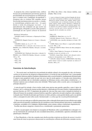 25
A proposta dos crítico-reprodutivistas, embora
fossem eles profundamente pessimistas quanto às
possibilidades da escola burguesa ser diferente do
que é, é romper com a “pedagogia do apartheid” e
assegurar que as crianças das camadas menos
favorecidas permanecessem na escola e, criando-
se metodologias próprias para isso – às quais
deram o nome de pedagogia racional – e se
apercebessem das condições em que ocorre sua
aprendizagem, obrigando a escola a lhes garantir a
construção de um capital cultural só acessível
aos filhos das elites e das classes médias, suas
aliadas. Não é à toa
(...) que as crianças de origem social privilegiada não devem
ao seu meio social apenas os hábitos e um certo treinamento
aplicável às tarefas escolares mas, também, saberes, gosto
e a familiaridade com os diferentes domínios da cultura
(teatro, música, cinema, museus, literatura). A diferença de
desempenho entre os grupos sociais aumenta quanto mais
os domínios da cultura escapam à homogeneização e ao
controle exercido pela escola (pintura ou teatro de
vanguarda não ão ensinados nas escolas). 30
Exercícios de Auto-Avaliação
1. “Na escola atual, em função da crise profunda da tradição cultural e da concepção da vida e do homem,
verifica-se um processo de progressiva degenerescência: as escolas de tipo profissional, isto é, preocupadas
em satisfazer interesses práticos imediatos, predominam sobre a escola formativa, imediatamente desinteressada.
O aspecto mais paradoxal reside em que este novo tipo de escola aparece e é louvada como democrática,
quando, na realidade, não só é destinada a perpetuar as diferenças sociais, como ainda a cristalizá-las (...)”.
Gramsci expressa essa avaliação numa nota intitulada “Observações sobre a escola: para a investigação do
princípio educativo”.
A nota da qual foi retirado o breve trecho citado torna precisa uma questão específica, como é típico de
Gramsci, isto é, a reforma do sistema escolar/educativo, idealizada por Giovanni Gentile e implementada pelo
governo fascista, em 1923. É importante não perder de vista esse fato, para evitar a tentação de deslocar as
idéias de Gramsci de seu próprio contexto histórico específico e aplicá-las, de modo simplista e não complexo,
à situação atual. Partindo do princípio que Gramsci se refere, portanto, a uma questão datada, qual a sua opinião
sobre a concepção do autor sobre escola ‘desinteressada’ e a crítica que faz à escola profissionalizante?
2. Deve-se ter em conta que as reflexões gramscianas sobre a educação fazem parte de uma reflexão mais ampla
sobre uma série de questões e problemas que ele considerava como intrinsecamente interconexos: modernidade
e fordismo, sociedade civil e cidadania, subalternidade, senso comum, cultura e intelectuais, hegemonia etc.
Escolha uma dessas categorias e desenvolva-a, considerando o pensamento gramsciano.
3. Qual a sua percepção com relação às concepções de Mannheim sobre a possibilidade de a educação vir a
ser um instrumento de construção de uma sociedade democrática, considerando a aparente contradição entre
planificação e liberdade?
4. Para Mannheim, o fato das camadas mais desfavorecidas exigirem seu direito de acesso à escola é
uma forma de trazer ao processo educacional as contribuições culturais de diferentes camadas sociais,
Referências bibliográficas:
13
GRAMSCI, Antonio. Os Intelectuais e a Organização da Cultura.
1989, p.15.
14
RODRIGUES, Margarita Victoria et al. Gramsci e Educação.
Online.
15
GRAMSCI, Antonio, op. cit., p. 117 - 118.
16
MANNHEIM, Karl. A educação como técnica social. In:
PEREIRA, Luís e FORACCHI, Marialice. Educação e sociedade,
1964, p. 88.
17
Ibid, p. 88.
18
MANNHEIM, Karl. Planificação democrática e educação. In:
PEREIRA, Luís e FORACCHI, Marialice, Educação e sociedade.
1964, p. 343.
19
Ibid, p. 345.
20
Ibid, p. 346.
21
Ibid, p. 346.
22
Ibid, p. 353.
23
RODRIGUES, Alberto Rosi. op. cit., p. 97.
24
SAVIANI, Dermeval. Escola e Democracia. 1999, p. 9.
25
ALTHUSSER, Louis. Aparelhos Ideológicos de Estado. 1987,
p. 78.
26
CASSIN, Marcos. Louis Althusser e o papel político-ideológico
da escola. 2002, p. 120.
27
Citado por GADOTTI, Moacir. História das idéias pedagógicas.
2001, p. 197.
28
SILVA, Tomaz Thadeu da. Documentos de Identidade: uma
introdução às teorias do currículo, p. 34.
29
RANGEL, Carmen Maria. Relações entre educação escolar e
produção de (des)igualdades sociais. 2003, p. 9.
30
LAPLANE, Adriana Friszman e DOBRANSZKY, Enid Abreu.
Capital cultural: ensaios de análise inspirados nas idéias de P.
Bourdieu. 2002, p. 62.
 