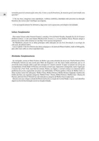 26
tornando possível comunicação entre elas. Como a escola brasileira, de maneira geral, tem tratado esta
questão?
5. Na sua ótica, categorias como reprodução, violência simbólica, dualidade estão presentes na educação
brasileira dos nossos dias? Justifique sua resposta.
6. Se sua resposta anterior for afirmativa, diga como você se posiciona com relação a tal realidade.
Leitura Complementar
Para outras leituras sobre Antonio Gramsci, consulte o livro de Paolo Nosella, chamado Escola de Gramsci
(Editora Cortez), e o de Luna Galano Mochcovitch, Gramsci e a escola (Editora Ática). Procure artigos e
notícias de eventos sobre Gramsci no site http://www.acessa.com/gramsci/
De Mannheim, procure ler as idéias principais sobre educação em seu livro Introdução à sociologia da
educação, da editora Cultrix.
Leia o Capítulo 13 do livro História das idéias pedagógicas, de autoria de Moacir Gadotti, citado na bibliografia,
para saber mais sobre os crítico-reprodutivistas.
Atividades Complementares
Se você puder, assista ao filme Perfume de Mulher, que conta a história de um jovem, Charlie Simms (Chris
O’Donnell), bolsista de uma escola para filhos da burguesia e da alta classe média americana, que se vê
envolvido numa situação sobre a qual não consegue ter o menor controle. O rapaz vai prestar um serviço de
acompanhante a Frank Slade (Al Pacino), um tenente-coronel cego, impaciente e amargurado, numa viagem que
o mesmo faz a New York, num final de semana. Porém, na viagem, o coronel começa a se interessar pelos
problemas do jovem, esquecendo um pouco sua infelicidade. Al Pacino ganhou o Oscar de Melhor Ator e o
filme recebeu outras três indicações: Melhor Filme, Melhor Diretor e Melhor Roteiro Adaptado. Ganhou três
Globos de Ouro, nas seguintes categorias: Melhor Filme - Drama, Melhor Roteiro e Melhor Ator - Drama (Al
Pacino), além de Chris O’Donnell ter sido indicado na categoria de Melhor Ator Coadjuvante.
Discuta com seus colegas a atitude do Diretor da Escola e a reação do Coronel Slade e veja se você identifica
algum recorte de discriminação social na situação relatada.
 