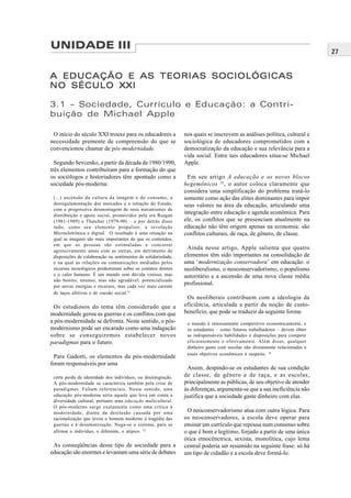 27
UNIDADE III
A EDUCAÇÃO E AS TEORIAS SOCIOLÓGICASA EDUCAÇÃO E AS TEORIAS SOCIOLÓGICASA EDUCAÇÃO E AS TEORIAS SOCIOLÓGICASA EDUCAÇÃO E AS TEORIAS SOCIOLÓGICASA EDUCAÇÃO E AS TEORIAS SOCIOLÓGICAS
NO SÉCULO XXINO SÉCULO XXINO SÉCULO XXINO SÉCULO XXINO SÉCULO XXI
3.1 – Sociedade, Currículo e Educação: a Contri-
buição de Michael Apple
O início do século XXI trouxe para os educadores a
necessidade premente de compreensão do que se
convencionou chamar de pós-modernidade.
Segundo Sevcenko, a partir da década de 1980/1990,
três elementos contribuíram para a formação do que
os sociólogos e historiadores têm apontado como a
sociedade pós-moderna:
(...) ascensão da cultura da imagem e do consumo, a
desregulamentação dos mercados e a retração do Estado,
com a progressiva desmontagem de seus mecanismos de
distribuição e apoio social, promovidos pela era Reagan
(1981-1989) e Thatcher (1979-90) – e por detrás disso
tudo, como seu elemento propulsor, a revolução
Microeletrônica e digital. O resultado é uma situação na
qual as imagens são mais importantes do que os conteúdos,
em que as pessoas são estimuladas a concorrer
agressivamente umas com as outras, em detrimento de
disposições de colaboração ou sentimentos de solidariedade,
e na qual as relações ou comunicações mediadas pelos
recursos tecnológicos predominam sobre os contatos diretos
e o calor humano. É um mundo sem dúvida vistoso, mas
não bonito; intenso, mas não agradável; potencializado
por novas energias e recursos, mas cada vez mais carente
de laços afetivos e de coesão social.31
Os estudiosos do tema têm considerado que a
modernidade gerou as guerras e os conflitos com que
a pós-modernidade se defronta. Neste sentido, o pós-
modernismo pode ser encarado como uma indagação
sobre se conseguiremos estabelecer novos
paradigmas para o futuro.
Para Gadotti, os elementos da pós-modernidade
foram responsáveis por uma
certa perda de identidade dos indivíduos, ou desintegração.
A pós-modernidade se caracteriza também pela crise de
paradigmas. Faltam referenciais. Nesse sentido, uma
educação pós-moderna seria aquela que leva em conta a
diversidade cultural, portanto uma educação multicultural.
O pós-moderno surge exatamente como uma crítica à
modernidade, diante da desilusão causada por uma
racionalização que levou o homem moderno à tragédia das
guerras e à desumanização. Nega-se o sistema, para se
afirmar o indivíduo, o diferente, o atípico. 32
As conseqüências desse tipo de sociedade para a
educação são enormes e levantam uma série de debates
nos quais se inscrevem as análises política, cultural e
sociológica de educadores comprometidos com a
democratização da educação e sua relevância para a
vida social. Entre tais educadores situa-se Michael
Apple.
Em seu artigo A educação e os novos blocos
hegemônicos 33
, o autor coloca claramente que
considera uma simplificação do problema tratá-lo
somente como ação das elites dominantes para impor
seus valores na área da educação, articulando uma
integração entre educação e agenda econômica. Para
ele, os conflitos que se presenciam atualmente na
educação não têm origem apenas na economia: são
conflitos culturais, de raça, de gênero, de classe.
Ainda nesse artigo, Apple salienta que quatro
elementos têm sido importantes na consolidação de
uma ‘modernização conservadora’ em educação: o
neoliberalismo, o neoconservadorismo, o populismo
autoritário e a ascensão de uma nova classe média
profissional.
Os neoliberais contribuem com a ideologia da
eficiência, articulada a partir da noção de custo-
benefício, que pode se traduzir da seguinte forma:
o mundo é intensamente competitivo economicamente, e
os estudantes – como futuros trabalhadores – devem obter
as indispensáveis habilidades e disposições para competir
eficientemente e efetivamente. Além disso, qualquer
dinheiro gasto com escolas não diretamente relacionadas a
esses objetivos econômicos é suspeito. 34
Assim, despindo-se os estudantes de sua condição
de classe, de gênero e de raça, e as escolas,
principalmente as públicas, de seu objetivo de atender
às diferenças, argumenta-se que a sua ineficiência não
justifica que a sociedade gaste dinheiro com elas.
O neoconservadorismo atua com outra lógica. Para
os neoconservadores, a escola deve operar para
ensinar um currículo que repousa num consenso sobre
o que é bom e legítimo, forjado a partir de uma única
ótica etnocênctrica, sexista, monolítica, cujo lema
central poderia ser resumido na seguinte frase: só há
um tipo de cidadão e a escola deve formá-lo.
 