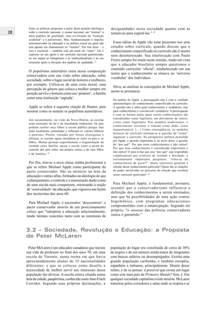 28
Peter McLaren é um educador canadense que iniciou
sua vida de professor no final dos anos 70, em uma
escola de Toronto, numa turma em que havia
aproximadamente alunos de 35 nacionalidades
diferentes, e que se colocou como desafio a
necessidade de melhor servir aos interesses dessa
população tão diversa. A escola estava situada numa
área da cidade, paupérrima, conhecida como Jane-Finch
Corridor. Segundo suas próprias declarações, a
3.2 – Sociedade, Revolução e Educação: a Proposta
de Peter McLaren
população do lugar era constituída de cerca de 30%
de negros e de um número ainda maior de imigrantes
com baixos salários ou desempregados. Existia uma
grande população caribenha, e também européia,
espanhóis e italianos, principalmente. Diante desse
relato, é de se pensar: é possível que exista um lugar
como este num país de Primeiro Mundo? Sim, é. Em
qualquer sociedade capitalista existe miséria. McLaren
transitou pelos corredores e salas onde se respira o ar
Entre as políticas propostas a partir desta posição ideológica
estão o currículo nacional, o exame nacional, um “retorno” a
altos padrões de qualidade, uma revificação da “tradição
ocidental” e o patriotismo. Mas, fundamentando o impulso
neoconservador na educação e na política social em geral não
está apenas um chamamento ao “retorno”. Por trás disso – e
isso é essencial –, também está um medo do “outro”. Ele é
expresso no seu apoio a um currículo nacional padronizado,
no seu ataque ao bilingüismo e ao multiculturalismo e no seu
insistente apelo à elevação dos padrões de qualidade. 35
O populismo autoritário entra nessa composição
conservadora com sua visão sobre educação, sobre
sociedade, sobre o lugar social de homens e mulheres,
por exemplo. Utiliza-se de uma certa moral, uma
percepção de gênero que coloca a mulher sempre em
posição servil e o homem como seu ‘protetor’, a família
como uma instituição ‘sagrada’.
Apple se refere à seguinte citação de Hunter, para
mostrar como se sentem os populistas autoritários:
Até recentemente, na visão da Nova Direita, as escolas
eram extensões do lar e da moralidade tradicional. Os pais
podiam confiar seus filhos à escola pública porque elas
eram localmente controladas e refletiam os valores bíblicos
e paternos. Porém, tomadas por forças alienígenas e
elitistas, as escolas agora interpõem-se entre os pais e os
filhos. Muitas pessoas experimentam a fragmentação da
unidade entre família, igreja e escola como a perda do
controle dos pais sobre sua própria rotina, a de seus filhos
e da América. 36
Por fim, tem-se a nova classe média profissional a
que se refere Michael Apple como participante do
pacto conservador. São os técnicos na área da
educação e outras afins, formados na ideologia de que
o planejamento, o controle e a mensuração darão conta
de uma escola mais competente, retornando à noção
de ‘neutralidade’ da educação, que vigorava nas lições
dos tecnicistas dos anos 60.
Para Michael Apple, é necessário ‘desconstruir’ o
pacto conservador através de um posicionamento
crítico que “interpreta a educação relacionalmente,
tendo íntimas conexões tanto com as estruturas de
desigualdades nesta sociedade quanto com as
tentativas para superá-las.” 37
Essas idéias de Apple vão estar presentes nos seus
estudos sobre currículo, quando discute que o
conhecimento corporificado no currículo não é neutro
nem desinteressado. Sua interlocução com Paulo
Freire sempre foi muito neste sentido, tendo em vista
que o educador brasileiro sempre questionou o
conteúdo curricular ‘oficial’, estabelecendo em sua
teoria que o conhecimento se situava no ‘universo
vocabular’ dos indivíduos.
Silva, ao analisar as concepções de Michael Apple,
assim se pronuncia:
Na análise de Apple, a preocupação não é com a validade
epistemológica do conhecimento corporificado no currículo.
A questão não é saber qual conhecimento é verdadeiro, mas
qual conhecimento é considerado verdadeiro. A preocupação
é com as formas pelas quais certos conhecimentos são
considerados como legítimos, em detrimento de outros,
vistos como ilegítimos. Nos modelos tradicionais, o
conhecimento existente é tomado como dado, como
inquestionável. (…) Como conseqüência, os modelos
técnicos de currículo limitam-se à questão do “como”
organizar o currículo. Na perspectiva política postulada
por Apple, a questão importante é, ao invés disso, a questão
do “por quê”. Por que esses conhecimentos e não outros?
Por que esse conhecimento é considerado importante e
não outros? E para evitar que esse “por quê” seja respondido
simplesmente por critérios de verdade e falsidade, é
extremamente importante perguntar: “trata-se do
conhecimento de quem?”. Quais interesses guiaram a
seleção desse conhecimento particular? Quais são as relações
de poder envolvidas no processo de seleção que resultou
nesse currículo particular? 38
Para Michael Apple, é fundamental, portanto,
assumir que o conservadorismo influencia a
definição dos conhecimentos a serem ensinados,
mas que há possibilidades de uma ação contra-
hegemônica, com programas educacionais
comprometidos com a emancipação. Segundo ele
próprio, “o sucesso das políticas conservadoras
nunca é garantido.”
 