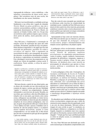29
pais, tendo que seguir regras. Eles se afirmavam, o que é
suficientemente lógico, quebrando tantas regras quanto
podiam. A remoção das regras deixou-os pouco à vontade;
deixou-os sem nada contra o que lutar. 40
Para dar conta de uma concepção que entende que
as diferenças estão inscritas na complexidade da
totalidade social, o trabalho de Peter McLaren tem se
desenvolvido a partir da crítica marxista, procurando
estabelecer conexões entre a teoria educacional e um
projeto político que represente um ataque contundente
contra a globalização e o neoliberalismo.
Apresentando-se hoje como um marxista clássico,
Peter McLaren declara que seu interesse é, por meio
do que tem chamado de pedagogia crítica
revolucionária, propor o desmantelamento das
relações sociais capitalistas e do próprio capital.
A pedagogia crítica revolucionária, adotada por
McLaren, aponta que a escola reproduz o darwinismo
social. Através de processos analíticos
psicologizantes ou argumentos preconceituosos
contra os pobres, negros, mulheres, homosexuais,
portadores de deficiência e imigrantes, imputa-se o
fracasso escolar à própria vítima. Só que, para
McLaren, tal denúncia deve estar inscrita na
preocupação de educadores que apoiem as lutas
sociais, políticas e econômicas das classes
desfavorecidas.
A teoria pedagógica crítica não é homogênea: ela
incorpora contribuições da Escola de Frankfurt
(Adorno, Horkheimer, Marcuse etc), as teorias da
reprodução, as análises de Gramsci, Foucault,
Bourdieu, a pedagogia do oprimido de Paulo Freire,
mas, sobretudo, traz a possibilidade dos novos
educadores se confrontarem com as idéias de Marx e
repensarem a práxis educacional marxista. Não é,
portanto, uma teoria que se pretende pronta e acabada.
“É mais correto dizer que os teóricos críticos estão
unidos em seus objetivos: fortalecer aqueles sem poder
e transformar desigualdades e injustiças sociais
existentes”. 41
Os educadores que trabalham na linha da pedagogia
crítica revolucionária comprovam que a idéia do
sistema de ensino enquanto fator de equalização social
é um mito da classe dominante. McLaren utiliza a
imagem de uma corrida na qual “os estudantes em
desvantagem alinham-se e preparam-se na linha de
largada, enquanto os estudantes mais ricos esperam
pelo apito no fim da pista, a poucos metros da linha de
chegada”. 42
Alição que fica é que o problema principal
se refere às relações sociais, às contradições entre
capital e trabalho.
Por isso, Peter McLaren tem declarado que avalia
como essencial que os educadores comprometidos com
impregnado de violências – reais e simbólicas – e das
injustiças e preconceitos de classe social, raça e
gênero. São corredores reais de uma escola, tão
semelhantes aos das nossas, brasileiras.
McLaren é um inconformado e a realidade social que
fundamenta a sua crítica não é aquela do chamado
Terceiro Mundo ou países periféricos, mas sim o
contexto socioeconômico, político e cultural do que
comumente denominamos de Primeiro Mundo, em
especial, os Estados Unidos, onde vive. Só que atua
em territórios onde a pobreza impera e que se tornam,
deste ponto de análise, muito parecidos com os
nossos.
Para McLaren, é fundamental a constatação de
relações sociais de exploração das quais não estão
excluídas, obviamente, questões de raça e de gênero.
Outra denúncia importante é o do papel que tem sido
reservado aos professores: guardiões da ordem e
servidores do império. Sob o argumento da
neutralidade do saber e, por conseguinte, da escola e
dos docentes, os professores desempenham a função
de técnicos e especialistas em transmitir conteúdos.
Esta abordagem tecnicista descompromete-se em
relação aos valores da igualdade e justiça social. É
conformista. Neste sentido, a crítica do autor é
contundente:
Quando os professores, aceitando seu papel de técnicos,
falham em desafiar as maneiras pelas quais os currículos
educacionais correspondem às demandas da indústria ou os
meios pelos quais o ensino reproduz as relações de classe,
raça e gênero existentes em nossa sociedade, correm o
risco de transmitir a estudantes em desvantagem a noção
de que seus papéis subalternos na ordem social estão
justificados e são invioláveis. 39
McLaren discute, a partir de suas observações, que
os alunos são cerceados em sua vida escolar por um
conjunto de regras e normas que têm por finalidade
‘regular’ e ‘controlar’ seu comportamento. Acabam
introjetando o autoritarismo da escola. Ressalta, em
seu relato, que o professor, além das dificuldades nas
relações com os seus pares, que temem, entre outras
coisas, enfraquecer sua autoridade, ao tentar inovar,
encontra dificuldades em fazer dos pais dos estudantes
cúmplices de novas práticas pedagógicas, uma vez
que, em geral, não gostam de saber que o mestre deixou
o livro didático de lado e passou a trabalhar com as
histórias de vida dos próprios alunos, e os próprios
alunos também desconfiam, quando se tenta
compreendê-los e ao seu mundo real, se lhes dizem
que eles são os responsáveis pelo que devem aprender
e pela sua conduta.
(...) para minha surpresa, o maior obstáculo para criar um
posicionamento mais livre em sala de aula não veio dos
pais de alunos. Ele veio dos próprios alunos. Durante todas
suas vidas, eles tinham recebido ordens de professores e
 