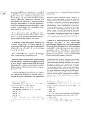 30
um outro mundo devem estar atentos, no sentido de
se identificarem com o movimento contra o capitalismo
global. Vale-se da possibilidade de indignação diante
do fato de que hoje uma ‘democracia bem sucedida’
pode ser definida em termos de sua habilidade em se
autolegitimar e se autojustificar, convivendo com um
mercado autorizado a se tornar impessoal e
onipresente, totalizando o campo das relações sociais,
no qual vem afirmando sua centralidade, com a
aquiescência do establishment.
A sua proposta é que a pedagogia crítica
revolucionária seja uma forma de luta contra as normas
sociais e as forças que tentam submeter a educação à
lógica do mercado e às políticas de consumo.
A pedagogia crítica postulada por McLaren vem
tentando produzir uma revolução, partindo da
compreensão dialética da exploração capitalista global,
enfatizando as possibilidades de uma reconstrução
radical da sociedade.
Neste sentido, McLaren é um crítico da pedagogia
tradicional e da pedagogia reprodutivista.
A primeira, para ele, tentou suprimir o debate em torno
das relações entre conhecimento, poder e dominação
e “levou adiante a tentativa paradoxal de despolitizar
a linguagem da escola e, ao mesmo tempo, reproduzir
e legitimar a autoridade cultural e política dos grupos
dominantes.” 43
Os crítico-reprodutivistas ou ‘radicais’, por seu lado,
até conseguiram desenvolver análises teóricas e
políticas de grande repercussão, mas apresentaram
graves equívocos no tratamento das questões que
denunciaram.
Os teóricos críticos costumavam explorar o papel que as
escolas tiveram na acumulação do capital, na legitimação
ideológica e na produção do conhecimento necessário para
responder às demandas crescentes de uma sociedade
capitalista em ritmo de mudança. (...) Colocada
grosseiramente, a teoria reprodutiva da escola tem-se
tornado, em alguns casos, um modo de análise reativo, que
repetidamente supersimplifica a complexidade da vida
cultural e social. (...) O maior problema dessa posição é o
fato de impedir os educadores de esquerda de desenvolver
uma linguagem programática por meio da qual eles possam
teorizar para as escolas. Em vez disso, esses educadores
radicais têm teorizado basicamente sobre as escolas. 44
Apesar de ter realizado incursões no debate pós-
moderno, por conta de sua preocupação
multiculturalista, McLaren tem revisto a importância de
algumas posições defendidas pelas políticas culturais
de identidade – raciais, étnicas, sexuais – por considerar
que podem esvaziar a discussão em torno da luta de
classes. Para ele, hoje, é fundamental recuperar essa
preocupação, essencial para a criação de solidariedades
políticas mais amplas contra o capitalismo.
Os pós-modernistas devotados às políticas de identidade
freqüentemente não reparam na centralidade da classe social
como uma identidade abrangente que inscreve os indivíduos
e os grupos em relações sociais de exploração. As políticas
de identidade e o pluralismo deixam de levar em conta o
fato de que a diversidade e a diferença são autorizadas a
proliferarem e a florescerem desde que permaneçam dentro
das formas dominantes dos arranjos sociais capitalistas,
incluindo os arranjos de propriedade hierárquicos. (...) quero
enfatizar que sem derrotar o capitalismo, as lutas anti-
racistas, anti-sexistas e anti-homofóbicas terão pouca
chance de obterem sucesso. 45
Referências bibliográficas:
31
SEVCENKO, Nicolau. A corrida para o século XXI: no
loop da montanha russa. 2001, p.88-89.
32
GADOTTI, Moacir. op. cit., p. 311
33
RODRIGUES, Alberto Tosi. op. cit., p. 111-145.
34
Ibid, p. 115.
35
Ibid, p. 126.
36
Idib, p. 135.
37
APPLE, Michael. Conhecimento Oficial: a
educação democrática numa era conservadora. 1997,
p. 15.
38
SILVA, Tomaz Tadeu da. op. cit., p.46-47.
39
MCLAREN, Peter. A vida nas escolas: uma introdução à
pedagogia crítica nos fundamentos da educação. 1997, p. 12.
40
Ibid, p. 117.
41
Ibid, p. 192.
42
Ibid, p. 182.
43
MCLAREN, Peter. Multiculturalismo revolucionário:
pedagogia do dissenso para o novo milênio. 2000, p. 27.
44
Ibid, p. 27-28.
45
MCLAREN, Peter. Fúria e Esperança: a pedagogia
revolucionária de Peter McLaren. 2001, p. 181.
 