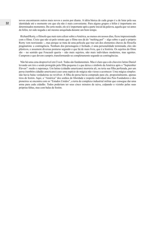 32
novos encontrarem outros mais novos e assim por diante. A idéia básica de cada grupo é a de lutar pela sua
identidade até o momento em que ela não é mais conveniente. Para alguns grupos o hífen é importante em
determinados momentos. De certo modo, ele só é importante após a parte inicial da palavra, aquela que vai antes
do hífen, ter sido negada e até mesmo aniquilada durante um bom tempo.
Richard Rorty, o filósofo que mais tem a dizer sobre aAmérica, ao menos em nossos dias, ficou impressionado
com o filme. Creio que não só pelo retrato que o filme nos dá do “melting pot” – algo sobre o qual o próprio
Rorty vem teorizando –, mas porque se trata de uma película que traz um dos elementos chaves da filosofia
pragmatista: a contingência. Nenhum dos personagens é fechado, é uma personalidade terminada; eles são
plásticos, e assumem diversas posturas segundo o que há de mais livre, que é a história. Os sujeitos do filme
são – no sentido que Foucault queria – não mais sujeitos, não mais indivíduos modernos, mas agentes.
Cumprem o que devem cumprir, transformando-se completamente segundo as contingências.
Não há uma cena desprezível em Crash. Todas são fundamentais. Mas é claro que a do chaveiro latino Daniel
levando um tiro e sendo protegido pela filha pequena é a que deixa o símbolo da América após o “September
Eleven”: medo e esperança. Um latino (cidadão americano) morreria ali, ou teria sua filha perfurada, por um
persa (também cidadão americano) caso uma espécie de mágica não viesse a acontecer. Uma mágica simples:
não havia balas verdadeiras no revólver. A filha do persa havia comprado para ele, propositalmente, apenas
tiros de festim. Aqui, a “América” dos sonhos de liberdade e respeito individual dos Pais Fundadores e dos
pioneiros se encontra com os “Estados Unidos”, a terra do complexo industrial militar que consegue dar uma
arma para cada cidadão. Todos poderiam ter seus cinco minutos de raiva, culpando o vizinho pelas suas
próprias faltas, mas com balas de festim.
 