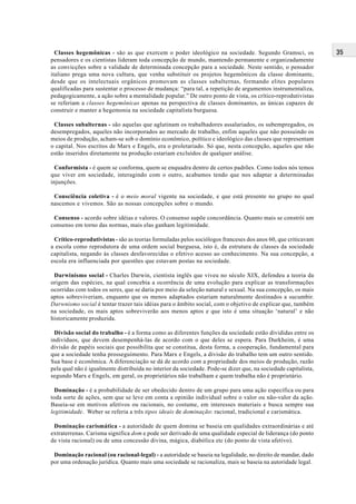 35Classes hegemônicas - são as que exercem o poder ideológico na sociedade. Segundo Gramsci, os
pensadores e os cientistas lideram toda concepção de mundo, mantendo permanente e organizadamente
as convicções sobre a validade de determinada concepção para a sociedade. Neste sentido, o pensador
italiano prega uma nova cultura, que venha substituir os projetos hegemônicos da classe dominante,
desde que os intelectuais orgânicos promovam as classes subalternas, formando elites populares
qualificadas para sustentar o processo de mudança: “para tal, a repetição de argumentos instrumentaliza,
pedagogicamente, a ação sobre a mentalidade popular.” De outro ponto de vista, os crítico-reprodutivistas
se referiam a classes hegemônicas apenas na perspectiva de classes dominantes, as únicas capazes de
construir e manter a hegemonia na sociedade capitalista burguesa.
Classes subalternas - são aquelas que aglutinam os trabalhadores assalariados, os subempregados, os
desempregados, aqueles não incorporados ao mercado de trabalho, enfim aqueles que não possuindo os
meios de produção, acham-se sob o domínio econômico, político e ideológico das classes que representam
o capital. Nos escritos de Marx e Engels, era o proletariado. Só que, nesta concepção, aqueles que não
estão inseridos diretamente na produção estariam excluídos de qualquer análise.
Conformista - é quem se conforma, quem se enquadra dentro de certos padrões. Como todos nós temos
que viver em sociedade, interagindo com o outro, acabamos tendo que nos adaptar a determinadas
injunções.
Consciência coletiva - é o meio moral vigente na sociedade, e que está presente no grupo no qual
nascemos e vivemos. São as nossas concepções sobre o mundo.
Consenso - acordo sobre idéias e valores. O consenso supõe concordância. Quanto mais se constrói um
consenso em torno das normas, mais elas ganham legitimidade.
Crítico-reprodutivistas - são as teorias formuladas pelos sociólogos franceses dos anos 60, que criticavam
a escola como reprodutora de uma ordem social burguesa, isto é, da estrutura de classes da sociedade
capitalista, negando às classes desfavorecidas o efetivo acesso ao conhecimento. Na sua concepção, a
escola era influenciada por questões que estavam postas na sociedade.
Darwinismo social - Charles Darwin, cientista inglês que viveu no século XIX, defendeu a teoria da
origem das espécies, na qual concebia a ocorrência de uma evolução para explicar as transformações
ocorridas com todos os seres, que se daria por meio da seleção natural e sexual. Na sua concepção, os mais
aptos sobreviveriam, enquanto que os menos adaptados estariam naturalmente destinados a sucumbir.
Darwnismo social é tentar trazer tais idéias para o âmbito social, com o objetivo de explicar que, também
na sociedade, os mais aptos sobreviverão aos menos aptos e que isto é uma situação ‘natural’ e não
historicamente produzida.
Divisão social do trabalho - é a forma como as diferentes funções da sociedade estão divididas entre os
indivíduos, que devem desempenhá-las de acordo com o que deles se espera. Para Durkheim, é uma
divisão de papéis sociais que possibilita que se constitua, desta forma, a cooperação, fundamental para
que a sociedade tenha prosseguimento. Para Marx e Engels, a divisão do trabalho tem um outro sentido.
Sua base é econômica. A diferenciação se dá de acordo com a propriedade dos meios de produção, razão
pela qual não é igualmente distribuída no interior da sociedade. Pode-se dizer que, na sociedade capitalista,
segundo Marx e Engels, em geral, os proprietários não trabalham e quem trabalha não é proprietário.
Dominação - é a probabilidade de ser obedecido dentro de um grupo para uma ação específica ou para
toda sorte de ações, sem que se leve em conta a opinião individual sobre o valor ou não-valor da ação.
Baseia-se em motivos afetivos ou racionais, no costume, em interesses materiais e busca sempre sua
legitimidade. Weber se referia a três tipos ideais de dominação: racional, tradicional e carismática.
Dominação carismática - a autoridade de quem domina se baseia em qualidades extraordinárias e até
extraterrenas. Carisma significa dom e pode ser derivado de uma qualidade especial de liderança (do ponto
de vista racional) ou de uma concessão divina, mágica, diabólica etc (do ponto de vista afetivo).
Dominação racional (ou racional-legal) - a autoridade se baseia na legalidade, no direito de mandar, dado
por uma ordenação jurídica. Quanto mais uma sociedade se racionaliza, mais se baseia na autoridade legal.
 