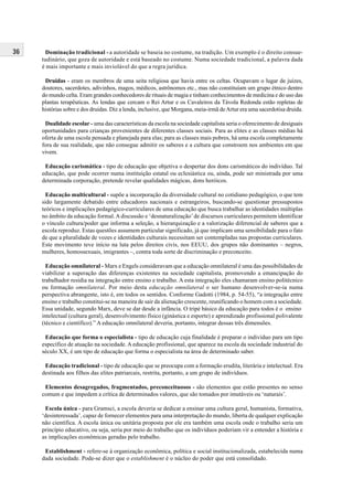 36 Dominação tradicional - a autoridade se baseia no costume, na tradição. Um exemplo é o direito consue-
tudinário, que goza de autoridade e está baseado no costume. Numa sociedade tradicional, a palavra dada
é mais importante e mais inviolável do que a regra jurídica.
Druidas - eram os membros de uma seita religiosa que havia entre os celtas. Ocupavam o lugar de juízes,
doutores, sacerdotes, adivinhos, magos, médicos, astrônomos etc., mas não constituíam um grupo étnico dentro
do mundo celta. Eram grandes conhecedores de rituais de magia e tinham conhecimentos de medicina e do uso das
plantas terapêuticas. As lendas que cercam o Rei Artur e os Cavaleiros da Távola Redonda estão repletas de
histórias sobre e dos druidas. Diz a lenda, inclusive, que Morgana, meia-irmã deArtur era uma sacerdotisa druida.
Dualidade escolar - uma das características da escola na sociedade capitalista seria o oferecimento de desiguais
oportunidades para crianças provenientes de diferentes classes sociais. Para as elites e as classes médias há
oferta de uma escola pensada e planejada para elas; para as classes mais pobres, há uma escola completamente
fora de sua realidade, que não consegue admitir os saberes e a cultura que constroem nos ambientes em que
vivem.
Educação carismática - tipo de educação que objetiva o despertar dos dons carismáticos do indivíduo. Tal
educação, que pode ocorrer numa instituição estatal ou eclesiástica ou, ainda, pode ser ministrada por uma
determinada corporação, pretende revelar qualidades mágicas, dons heróicos.
Educação multicultural - supõe a incorporação da diversidade cultural no cotidiano pedagógico, o que tem
sido largamente debatido entre educadores nacionais e estrangeiros, buscando-se questionar pressupostos
teóricos e implicações pedagógico-curriculares de uma educação que busca trabalhar as identidades múltiplas
no âmbito da educação formal.Adiscussão e ‘desnaturalização’ de discursos curriculares permitem identificar
o vínculo cultura/poder que informa a seleção, a hierarquização e a valorização diferencial de saberes que a
escola reproduz. Estas questões assumem particular significado, já que implicam uma sensibilidade para o fato
de que a pluralidade de vozes e identidades culturais necessitam ser contempladas nas propostas curriculares.
Este movimento teve início na luta pelos direitos civis, nos EEUU, dos grupos não dominantes – negros,
mulheres, homossexuais, imigrantes –, contra toda sorte de discriminação e preconceito.
Educação omnilateral - Marx e Engels consideravam que a educação omnilateral é uma das possibilidades de
viabilizar a superação das diferenças existentes na sociedade capitalista, promovendo a emancipação do
trabalhador residia na integração entre ensino e trabalho. A esta integração eles chamaram ensino politécnico
ou formação omnilateral. Por meio desta educação omnilateral o ser humano desenvolver-se-ia numa
perspectiva abrangente, isto é, em todos os sentidos. Conforme Gadotti (1984, p. 54-55), “a integração entre
ensino e trabalho constitui-se na maneira de sair da alienação crescente, reunificando o homem com a sociedade.
Essa unidade, segundo Marx, deve se dar desde a infância. O tripé básico da educação para todos é o ensino
intelectual (cultura geral), desenvolvimento físico (ginástica e esporte) e aprendizado profissional polivalente
(técnico e científico).” A educação omnilateral deveria, portanto, integrar dessas três dimensões.
Educação que forma o especialista - tipo de educação cuja finalidade é preparar o indivíduo para um tipo
específico de atuação na sociedade.A educação profissional, que aparece na escola da sociedade industrial do
século XX, é um tipo de educação que forma o especialista na área de determinado saber.
Educação tradicional - tipo de educação que se preocupa com a formação erudita, literária e intelectual. Era
destinada aos filhos das elites patriarcais, restrita, portanto, a um grupo de indivíduos.
Elementos desagregados, fragmentados, preconceituosos - são elementos que estão presentes no senso
comum e que impedem a crítica de determinados valores, que são tomados por imutáveis ou ‘naturais’.
Escola única - para Gramsci, a escola deveria se dedicar a ensinar uma cultura geral, humanista, formativa,
‘desinteressada’, capaz de fornecer elementos para uma interpretação do mundo, liberta de qualquer explicação
não científica. A escola única ou unitária proposta por ele era também uma escola onde o trabalho seria um
princípio educativo, ou seja, seria por meio do trabalho que os indivíduos poderiam vir a entender a história e
as implicações econômicas geradas pelo trabalho.
Establishment - refere-se à organização econômica, política e social institucionalizada, estabelecida numa
dada sociedade. Pode-se dizer que o establishment é o núcleo do poder que está consolidado.
 