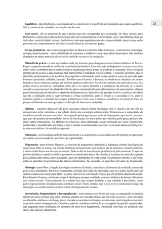 37Equilíbrio - para Durkheim, a sociedade deve se desenvolver a partir de um paradigma que supõe equilíbrio,
isto é, ausência de variações, oscilações ou desvios.
Fato social - são as maneiras de agir e pensar que são consagradas pela sociedade. Os fatos sociais, para
Durkheim o objeto de estudo da Sociologia, têm três características: exterioridade, isto é, são definidos fora do
indivíduo; coercitividade, ou seja, impõem-se a nós quer queiramos ou não, e generalidade, uma vez que estão
presentes no comportamento de todos os indivíduos de um mesmo grupo.
Forças produtivas -são os meios que permitem ao Homem o domínio sobre a natureza – instrumentos, tecnologia,
energia, matéria-prima – com a finalidade de aumentar e melhorar a sua capacidade de produzir. São também
chamados na teoria marxista de meios de trabalho ou meios de produção.
Filosofia da práxis - é uma expressão criada por Gramsci para designar o materialismo dialético de Marx e
Engels, enquanto método de análise da transformação histórica. Com isso, não só despistaria a censura carcerária
como viria a contribuir para a consolidação e atualização dessa forma de explicar a sociedade. Marx e Engels
chamavam de práxis a ação humana para transformar a realidade. Nesse sentido, o conceito de práxis não se
identifica propriamente com a prática, mas significa a articulação entre teoria e prática, uma vez que toda ação
humana é projetada, refletida, pensada. Também para Gramsci, o homem, ao estabelecer relações com outros
homens e com a natureza, porque era homem, pensava sobre isso. Fazia-o ativamente, por meio da técnica (é a
práxis técnico-produtiva, mediadora entre ele e os outros homens e a natureza), da filosofia (é a práxis
científico-experimental, atividade de reflexão para a construção de um conhecimento e de uma ciência voltados
para a humanização do mundo e a expansão da democracia) e da política (é a práxis histórico-política, atividade
que faz a mediação entre a superestrutura e a base econômica, entre o Estado e a sociedade civil, entre o
contexto global e a história dos grupos subalternos). Com isso, Gramsci considerava ser possível levar os
grupos subalternos ao auto-governo e à direção de uma nova sociedade.
Habitus - conceito desenvolvido pelo sociólogo francês Pierre Bourdieu com o objetivo de pôr fim ao
antagonismo entre indivíduo e sociedade, dentro da sociologia estruturalista. Relaciona-se à capacidade de
uma determinada estrutura social ser incorporada pelos agentes por meio de disposições para sentir, pensar e
agir que são produto de um trabalho social de inculcação, levado a efeito pela família, pela igreja, pela escola,
entre outras instituições. Ao término do processo, uma identidade social instituída por essas instituições,
conhecidas e reconhecidas por todos, e que o mundo social desenha, inscreve-se em uma natureza biológica e
se torna um habitus, lei social incorporada.
Harmonia - na formulação de Durkheim, harmonia é a característica da sociedade que lhe permite se apresentar
em ordem, em um estado de coerência, de regularidade.
Hegemonia - para Antonio Gramsci, o conceito de hegemonia caracteriza a liderança cultural-ideológica de
uma classe sobre as outras. As formas históricas da hegemonia nem sempre são as mesmas e variam conforme
a natureza das forças sociais que a exercem. Pode se dar de duas formas: pela força ou pelo consenso. O aparato
político-jurídico e o policial-militar garantem o controle pela força. O consenso é o terreno do controle ocupado
pela cultura, pela moral, pelos costumes, que são aprendidos na vida social. No primeiro terreno, o da força,
estão os aparelhos hegemônicos das classes dominantes. No segundo, os aparelhos privados de hegemonia.
Ideologia - para Marx e Engels, ideologia é sinônimo de ilusão, consciência deformada da realidade construída
pela classe dominante. Para Karl Mannheim, existem dois tipos de ideologia: uma de caráter justificador da
ordem social (assim como para Marx) e, outra, subversiva, com função crítica, que ele preferiu chamar de utopia.
Para Antonio Gramsci, a ciência sempre é ideológica, porque resulta do processo histórico de desenvolvimento
das classes sociais. Toda pretensão de verdade tem uma origem histórica e sua validade é provisória, como
parte organicamente integrada numa estrutura social. Neste sentido, não é possível ao intelectual escapar da
ideologia, seu conhecimento sempre estará ideologicamente situado.
Incoerência, fragmentação e desorganização - esses termos se referem, no texto, a concepções de mundo
típicas do senso comum que, para Gramsci, podem ser vencidas através da filosofia da práxis. Isto vai exigir
uma batalha cotidiana e em longo prazo, travada no seio das instituições, envolvendo a participação consciente
da grande maioria da população. Com isso, pode-se caminhar em direção a concepções integradas, organizadas,
que adquirem uma totalidade, no contexto de uma nova hegemonia, construída com base na expansão das
idéias das classes subalternas.
 