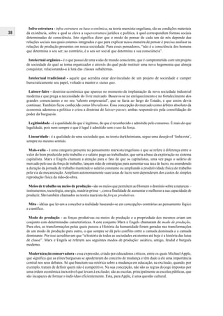 38
Infra-estrutura - infra-estrutura ou base econômica, na teoria marxista-engeliana, são as condições materiais
da existência, sobre a qual se eleva a superestrutura jurídica e política, à qual correspondem formas sociais
determinadas de consciência. Isto significa dizer que o modo de pensar de cada um de nós depende das
relações sociais nas quais estamos integrados e que para explicar nossa maneira de pensar é preciso analisar as
relações de produção presentes em nossa sociedade. Para esses pensadores, “não é a consciência dos homens
que determina o seu ser; ao contrário, é o seu ser social que determina a sua consciência”.
Intelectual orgânico - é o que possui de uma visão de mundo consciente, que é comprometido com um projeto
de sociedade do qual se torna organizador e através do qual pode instituir uma nova hegemonia que almeja
conquistar, relacionando-a à luta das classes subalternas.
Intelectual tradicional - aquele que acredita estar desvinculado de um projeto de sociedade e cumpre
burocraticamente seu papel, voltado a manter o status quo.
Laisser-faire - doutrina econômica que aparece no momento de implantação da nova sociedade industrial
moderna e que prega a necessidade do livre mercado. Baseava-se no enriquecimento e no fortalecimento dos
grandes comerciantes e no seu ‘talento empresarial’, que se fazia ao largo do Estado, e que assim devia
continuar. Também ficou conhecida como liberalismo. Essa concepção do mercado como árbitro absoluto da
economia adentrou a política e criou a doutrina do laisser-passer, ambas responsáveis pela consolidação do
poder da burguesia.
Legitimidade - é a qualidade do que é legítimo, do que é reconhecido e admitido pelo consenso. É mais do que
legalidade, pois nem sempre o que é legal é admitido sem o uso da força.
Linearidade - é a qualidade de uma sociedade que, na teoria durkheimiana, segue uma desejável ‘linha reta’,
sempre no mesmo sentido.
Mais-valia - é uma categoria presente no pensamento marxista/engeliano e que se refere à diferença entre o
valor do bem produzido pelo trabalho e o salário pago ao trabalhador, que seria a base da exploração no sistema
capitalista. Marx e Engels chamam a atenção para o fato de que os capitalistas, uma vez pago o salário de
mercado pelo uso da força de trabalho, lançam mão de estratégias para aumentar sua taxa de lucro, ou estendendo
a duração da jornada de trabalho mantendo o salário constante ou ampliando a produtividade física do trabalho
pela via da mecanização. Ampliam autonomamente suas taxas de lucro sem dependerem dos custos de simples
reprodução física da mão-de-obra.
Meios de trabalho ou meios de produção - são os meios que permitem ao Homem o domínio sobre a natureza –
instrumentos, tecnologia, energia, matéria-prima –, com a finalidade de aumentar e melhorar a sua capacidade de
produzir. São também chamados na teoria marxista de forças produtivas.
Mito - idéias que levam a conceber a realidade baseando-se em concepções contrárias ao pensamento lógico
e científico.
Modo de produção - as forças produtivas ou meios de produção e a propriedade dos mesmos criam um
conjunto com determinadas características. A este conjunto Marx e Engels chamaram de modo de produção.
Para eles, as transformações pelas quais passou a História da humanidade foram geradas nas transformações
de um modo de produção para outro, o que sempre se dá pelo conflito entre a camada dominada e a camada
dominante. Por isso acreditavam que “a história de todas as sociedades existentes até hoje é a história das lutas
de classe”. Marx e Engels se referem aos seguintes modos de produção: asiático, antigo, feudal e burguês
moderno.
Modernização conservadora - essa expressão, criada por educadores críticos, entre os quais MichaelApple,
que significa que as elites burguesas se apoderaram do conceito de mudança e têm dado a ele uma importância
central nos seus debates. Só que baseiam sua retórica sobre a mudança em educação, na exclusão, quando, por
exemplo, tratam de definir quem não é competitivo. Na sua concepção, não são as regras do jogo impostas por
uma ordem econômica inexorável que levam à exclusão; são as escolas, principalmente as escolas públicas, que
são incapazes de formar o indivíduo eficientemente. Esta, paraApple, é uma questão cultural.
 